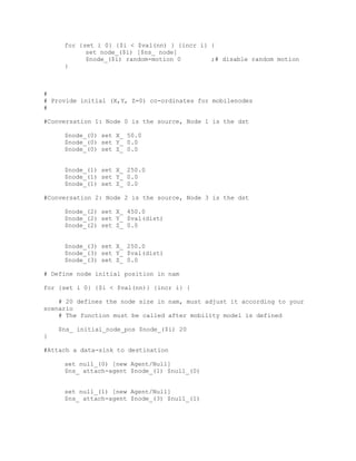 for {set i 0} {$i < $val(nn) } {incr i} {
           set node_($i) [$ns_ node]
           $node_($i) random-motion 0        ;# disable random motion
     }



#
# Provide initial (X,Y, Z=0) co-ordinates for mobilenodes
#

#Conversation 1: Node 0 is the source, Node 1 is the dst

     $node_(0) set X_ 50.0
     $node_(0) set Y_ 0.0
     $node_(0) set Z_ 0.0


     $node_(1) set X_ 250.0
     $node_(1) set Y_ 0.0
     $node_(1) set Z_ 0.0

#Conversation 2: Node 2 is the source, Node 3 is the dst

     $node_(2) set X_ 450.0
     $node_(2) set Y_ $val(dist)
     $node_(2) set Z_ 0.0


     $node_(3) set X_ 250.0
     $node_(3) set Y_ $val(dist)
     $node_(3) set Z_ 0.0

# Define node initial position in nam

for {set i 0} {$i < $val(nn)} {incr i} {

    # 20 defines the node size in nam, must adjust it according to your
scenario
    # The function must be called after mobility model is defined

    $ns_ initial_node_pos $node_($i) 20
}

#Attach a data-sink to destination

     set null_(0) [new Agent/Null]
     $ns_ attach-agent $node_(1) $null_(0)


     set null_(1) [new Agent/Null]
     $ns_ attach-agent $node_(3) $null_(1)
 