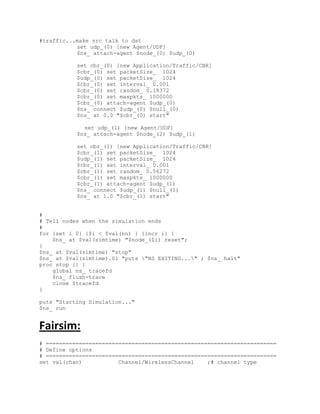 #traffic...make src talk to dst
           set udp_(0) [new Agent/UDP]
           $ns_ attach-agent $node_(0) $udp_(0)

           set cbr_(0) [new Application/Traffic/CBR]
           $cbr_(0) set packetSize_ 1024
           $udp_(0) set packetSize_ 1024
           $cbr_(0) set interval_ 0.001
           $cbr_(0) set random_ 0.18372
           $cbr_(0) set maxpkts_ 1000000
           $cbr_(0) attach-agent $udp_(0)
           $ns_ connect $udp_(0) $null_(0)
           $ns_ at 0.0 "$cbr_(0) start"

             set udp_(1) [new Agent/UDP]
           $ns_ attach-agent $node_(2) $udp_(1)

           set cbr_(1) [new Application/Traffic/CBR]
           $cbr_(1) set packetSize_ 1024
           $udp_(1) set packetSize_ 1024
           $cbr_(1) set interval_ 0.001
           $cbr_(1) set random_ 0.56272
           $cbr_(1) set maxpkts_ 1000000
           $cbr_(1) attach-agent $udp_(1)
           $ns_ connect $udp_(1) $null_(1)
           $ns_ at 1.0 "$cbr_(1) start"


#
# Tell nodes when the simulation ends
#
for {set i 0} {$i < $val(nn) } {incr i} {
    $ns_ at $val(simtime) "$node_($i) reset";
}
$ns_ at $val(simtime) "stop"
$ns_ at $val(simtime).01 "puts "NS EXITING..." ; $ns_ halt"
proc stop {} {
    global ns_ tracefd
    $ns_ flush-trace
    close $tracefd
}

puts "Starting Simulation..."
$ns_ run


Fairsim:
# ======================================================================
# Define options
# ======================================================================
set val(chan)           Channel/WirelessChannel    ;# channel type
 