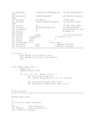 set val(prop)           Propagation/TwoRayGround   ;# radio-propagation
model
set val(netif)          Phy/WirelessPhy            ;# network interface
type
set val(mac)            Mac/802_11                 ;# MAC type
set val(ifq)            Queue/DropTail/PriQueue    ;# interface queue
type
set val(ll)             LL                         ;# link layer type
set val(ant)            Antenna/OmniAntenna        ;# antenna model
set val(ifqlen)         50                         ;# max packet in ifq
set val(nn)             4                         ;# number of
mobilenodes
set val(rp)             AODV                       ;# routing protocol
set val(sc)      "./scenario"              ;# scenario file
set val(x)       3000.0                    ;
set val(y)       400.0               ;
set val(simtime) 10.0                ; #sim time
set val(drate)         2.0e6               ; #default datarate
set val(dist)          150.0               ; #default datarate
# ======================================================================


if { $argc <   2} {
        puts   "Wrong no. of cmdline args."
        puts   "Usage: ns sim.tcl -dist <dist>"
        exit   0
}


proc getopt {argc argv} {
        global val
        lappend optlist dist

        for {set i 0} {$i < $argc} {incr i} {
                set arg [lindex $argv $i]
                if {[string range $arg 0 0] != "-"} continue

                  set name [string range $arg 1 end]
                  set val($name) [lindex $argv [expr $i+1]]
        }

}
# Main Program
# ======================================================================

getopt $argc $argv

#
# Initialize Global Variables
#
set ns_          [new Simulator]
set tracefd     [open fairsim.tr w]
$ns_ trace-all $tracefd
 