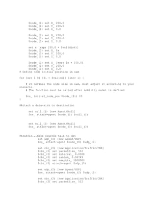 $node_(1) set X_ 200.0
     $node_(1) set Y_ 200.0
     $node_(1) set Z_ 0.0

     $node_(0) set X_ 250.0
     $node_(0) set Y_ 200.0
     $node_(0) set Z_ 0.0

     set x [expr 250.0 + $val(dist)]
     $node_(3) set X_ $x
     $node_(3) set Y_ 200.0
     $node_(3) set Z_ 0.0

      $node_(2) set X_ [expr $x + 100.0]
      $node_(2) set Y_ 200.0
      $node_(2) set Z_ 0.0
# Define node initial position in nam

for {set i 0} {$i < $val(nn)} {incr i} {

    # 20 defines the node size in nam, must adjust it according to your
scenario
    # The function must be called after mobility model is defined

    $ns_ initial_node_pos $node_($i) 20
}

#Attach a data-sink to destination

     set null_(1) [new Agent/Null]
     $ns_ attach-agent $node_(1) $null_(1)


     set null_(3) [new Agent/Null]
     $ns_ attach-agent $node_(3) $null_(3)


#traffic...make sources talk to dst
           set udp_(0) [new Agent/UDP]
           $ns_ attach-agent $node_(0) $udp_(0)

           set cbr_(0) [new Application/Traffic/CBR]
           $cbr_(0) set packetSize_ 512
           $cbr_(0) set interval_ 0.0008
           $cbr_(0) set random_ 0.96749
           $cbr_(0) set maxpkts_ 1000000
           $cbr_(0) attach-agent $udp_(0)

           set udp_(2) [new Agent/UDP]
           $ns_ attach-agent $node_(2) $udp_(2)

           set cbr_(2) [new Application/Traffic/CBR]
           $cbr_(2) set packetSize_ 512
 