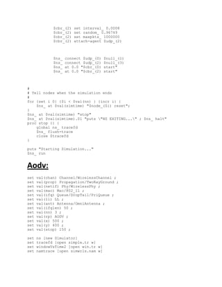 $cbr_(2)   set interval_ 0.0008
             $cbr_(2)   set random_ 0.96749
             $cbr_(2)   set maxpkts_ 1000000
             $cbr_(2)   attach-agent $udp_(2)



             $ns_   connect $udp_(0)   $null_(1)
             $ns_   connect $udp_(2)   $null_(3)
             $ns_   at 0.0 "$cbr_(0)   start"
             $ns_   at 0.0 "$cbr_(2)   start"



#
# Tell nodes when the simulation ends
#
for {set i 0} {$i < $val(nn) } {incr i} {
    $ns_ at $val(simtime) "$node_($i) reset";
}
$ns_ at $val(simtime) "stop"
$ns_ at $val(simtime).01 "puts "NS EXITING..." ; $ns_ halt"
proc stop {} {
    global ns_ tracefd
    $ns_ flush-trace
    close $tracefd
}

puts "Starting Simulation..."
$ns_ run


Aodv:
set   val(chan) Channel/WirelessChannel ;
set   val(prop) Propagation/TwoRayGround ;
set   val(netif) Phy/WirelessPhy ;
set   val(mac) Mac/802_11 ;
set   val(ifq) Queue/DropTail/PriQueue ;
set   val(ll) LL ;
set   val(ant) Antenna/OmniAntenna ;
set   val(ifqlen) 50 ;
set   val(nn) 3 ;
set   val(rp) AODV ;
set   val(x) 500 ;
set   val(y) 400 ;
set   val(stop) 150 ;

set   ns [new Simulator]
set   tracefd [open simple.tr w]
set   windowVsTime2 [open win.tr w]
set   namtrace [open simwrls.nam w]
 
