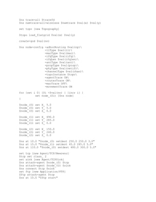 $ns trace-all $tracefd
$ns namtrace-all-wireless $namtrace $val(x) $val(y)

set topo [new Topography]

$topo load_flatgrid $val(x) $val(y)

create-god $val(nn)

$ns node-config -adhocRouting $val(rp)
                -llType $val(ll)
                -macType $val(mac)
                -ifqType $val(ifq)
                -ifqLen $val(ifqlen)
                -antType $val(ant)
                -propType $val(prop)
                -phyType $val(netif)
                -channelType $val(chan)
                -topoInstance $topo
                -agentTrace ON
                -routerTrace ON
                -macTrace OFF
                -movementTrace ON

for {set i 0} {$i <$val(nn) } {incr i} {
          set node_($i) [$ns node]
}

$node_(0) set X_ 5.0
$node_(0) set Y_ 5.0
$node_(0) set Z_ 0.0

$node_(1) set X_ 490.0
$node_(1) set Y_ 285.0
$node_(1) set Z_ 0.0

$node_(2) set X_ 150.0
$node_(2) set Y_ 240.0
$node_(2) set Z_ 0.0

$ns at 10.0 "$node_(0) setdest 250.0 250.0 3.0"
$ns at 15.0 "$node_(1) setdest 45.0 285.0 5.0"
$ns at 110.0 "$node_(0) setdest 480.0 300.0 5.0"

set tcp [new Agent/TCP/Newreno]
$tcp set class_ 2
set sink [new Agent/TCPSink]
$ns attach-agent $node_(0) $tcp
$ns attach-agent $node_(1) $sink
$ns connect $tcp $sink
set ftp [new Application/FTP]
$ftp attach-agent $tcp
$ns at 10.0 "$ftp start"
 