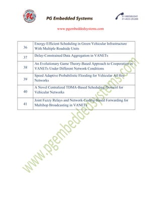 www.pgembeddedsystems.com
36
Energy-Efficient Scheduling in Green Vehicular Infrastructure
With Multiple Roadside Units
37
Delay-Constrained Data Aggregation in VANETs
38
An Evolutionary Game Theory-Based Approach to Cooperation in
VANETs Under Different Network Conditions
39
Speed Adaptive Probabilistic Flooding for Vehicular Ad Hoc
Networks
40
A Novel Centralized TDMA-Based Scheduling Protocol for
Vehicular Networks
41
Joint Fuzzy Relays and Network-Coding-Based Forwarding for
Multihop Broadcasting in VANETs
 