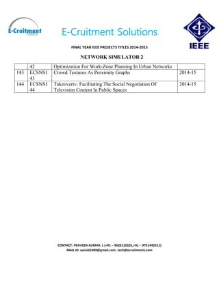E-Cruitment Solutions
FINAL YEAR IEEE PROJECTS TITLES 2014-2015
NETWORK SIMULATOR 2
CONTACT: PRAVEEN KUMAR. L (+91 – 9626110101,+91 – 9751442511)
MAIL ID: sunsid1989@gmail.com, tech@ecruitments.com
42 Optimization For Work-Zone Planning In Urban Networks
143 ECSNS1
43
Crowd Textures As Proximity Graphs 2014-15
144 ECSNS1
44
Takeovertv: Facilitating The Social Negotiation Of
Television Content In Public Spaces
2014-15
 