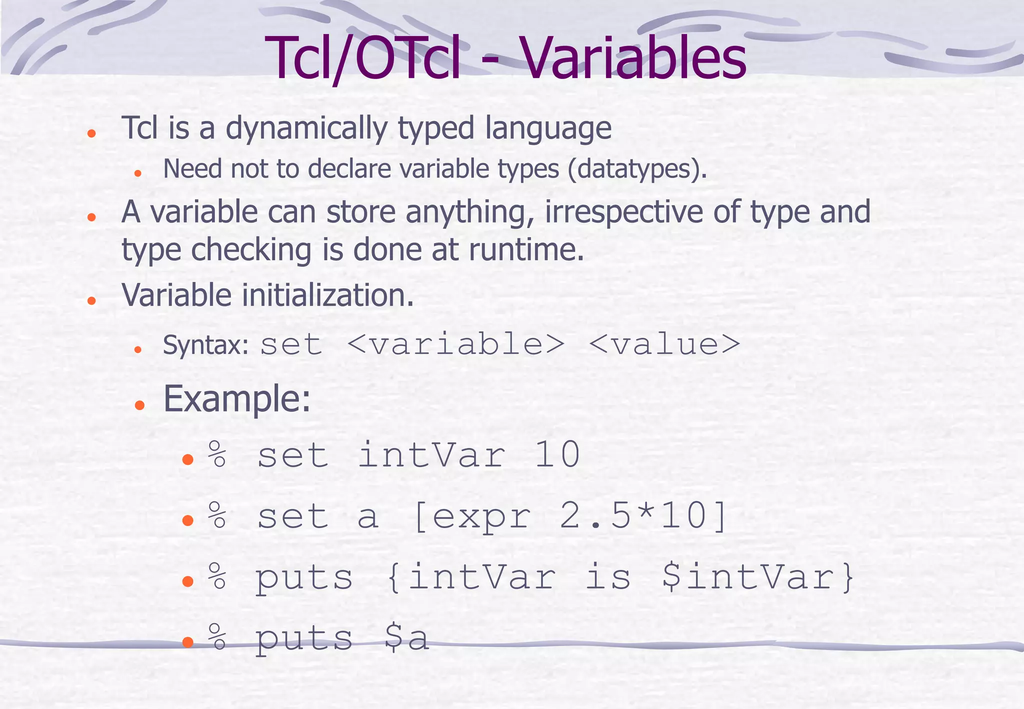 Tcl/OTcl - Variables
 Tcl is a dynamically typed language
 Need not to declare variable types (datatypes).
 A variable can store anything, irrespective of type and
type checking is done at runtime.
 Variable initialization.
 Syntax: set <variable> <value>
 Example:
 % set intVar 10
 % set a [expr 2.5*10]
 % puts {intVar is $intVar}
 % puts $a
 
