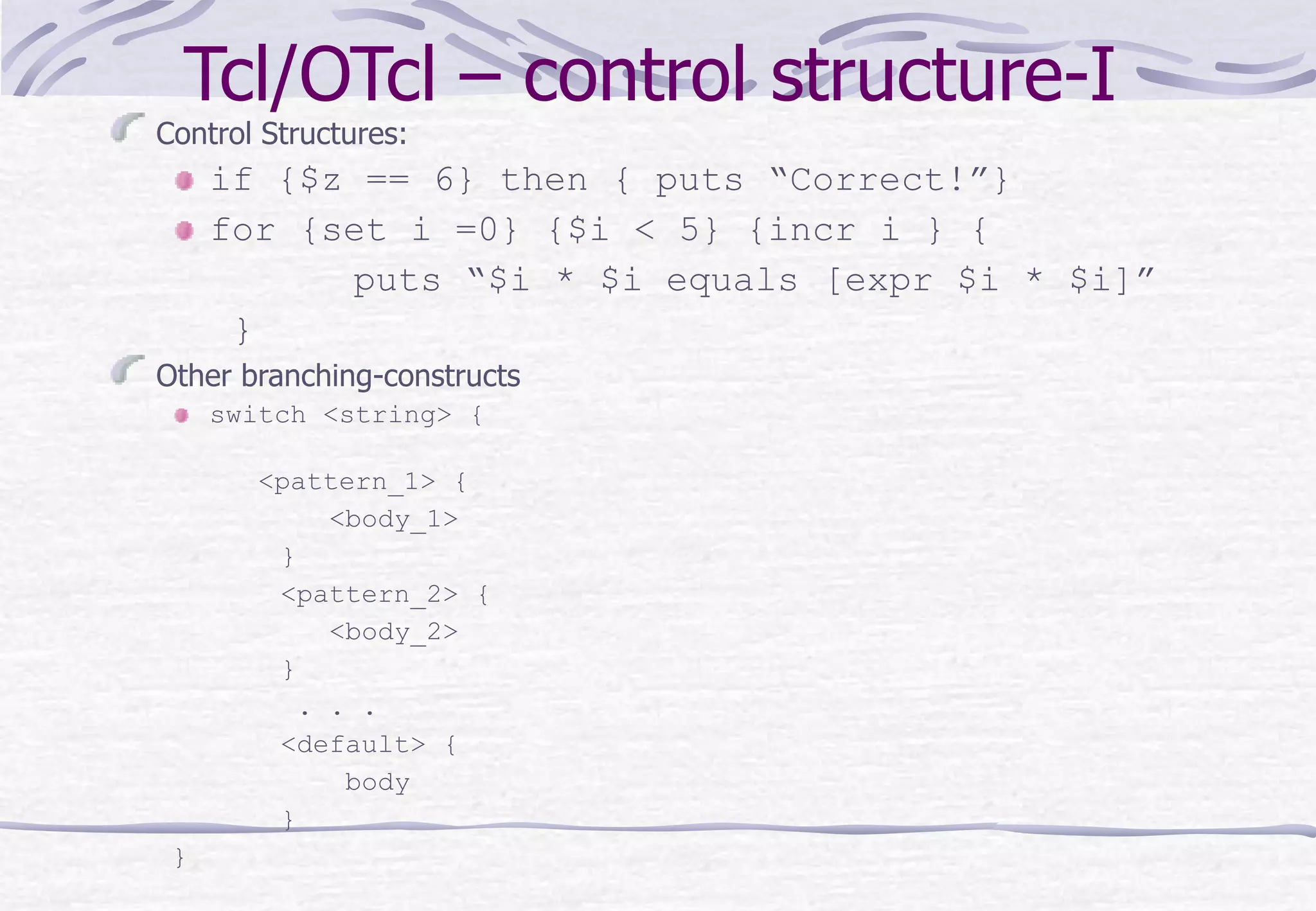 Tcl/OTcl – control structure-I
Control Structures:
if {$z == 6} then { puts “Correct!”}
for {set i =0} {$i < 5} {incr i } {
puts “$i * $i equals [expr $i * $i]”
}
Other branching-constructs
switch <string> {
<pattern_1> {
<body_1>
}
<pattern_2> {
<body_2>
}
. . .
<default> {
body
}
}
 