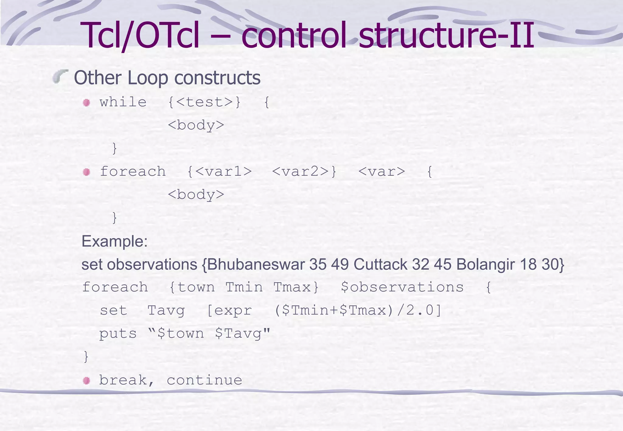 Tcl/OTcl – control structure-II
Other Loop constructs
while {<test>} {
<body>
}
foreach {<var1> <var2>} <var> {
<body>
}
Example:
set observations {Bhubaneswar 35 49 Cuttack 32 45 Bolangir 18 30}
foreach {town Tmin Tmax} $observations {
set Tavg [expr ($Tmin+$Tmax)/2.0]
puts “$town $Tavg"
}
break, continue
 