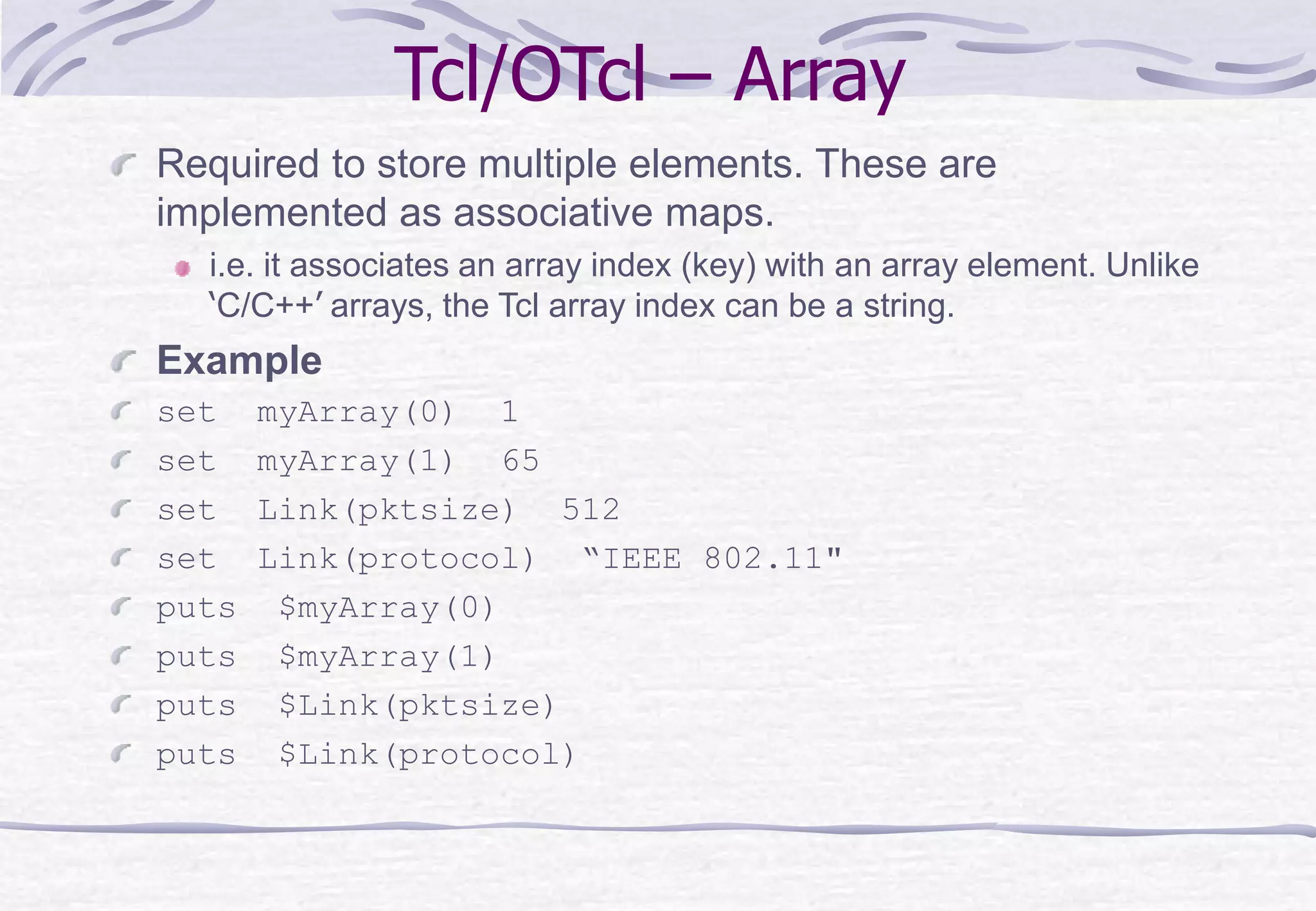 Tcl/OTcl – Array
Required to store multiple elements. These are
implemented as associative maps.
i.e. it associates an array index (key) with an array element. Unlike
‘C/C++’ arrays, the Tcl array index can be a string.
Example
set myArray(0) 1
set myArray(1) 65
set Link(pktsize) 512
set Link(protocol) “IEEE 802.11"
puts $myArray(0)
puts $myArray(1)
puts $Link(pktsize)
puts $Link(protocol)
 