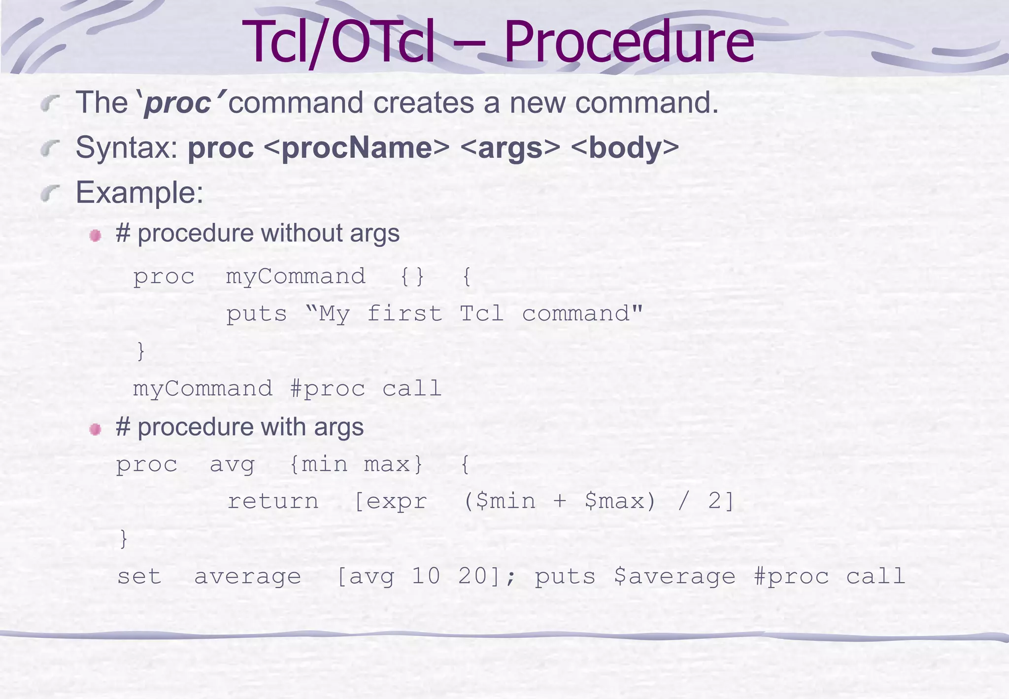 Tcl/OTcl – Procedure
The ‘proc’ command creates a new command.
Syntax: proc <procName> <args> <body>
Example:
# procedure without args
proc myCommand {} {
puts “My first Tcl command"
}
myCommand #proc call
# procedure with args
proc avg {min max} {
return [expr ($min + $max) / 2]
}
set average [avg 10 20]; puts $average #proc call
 
