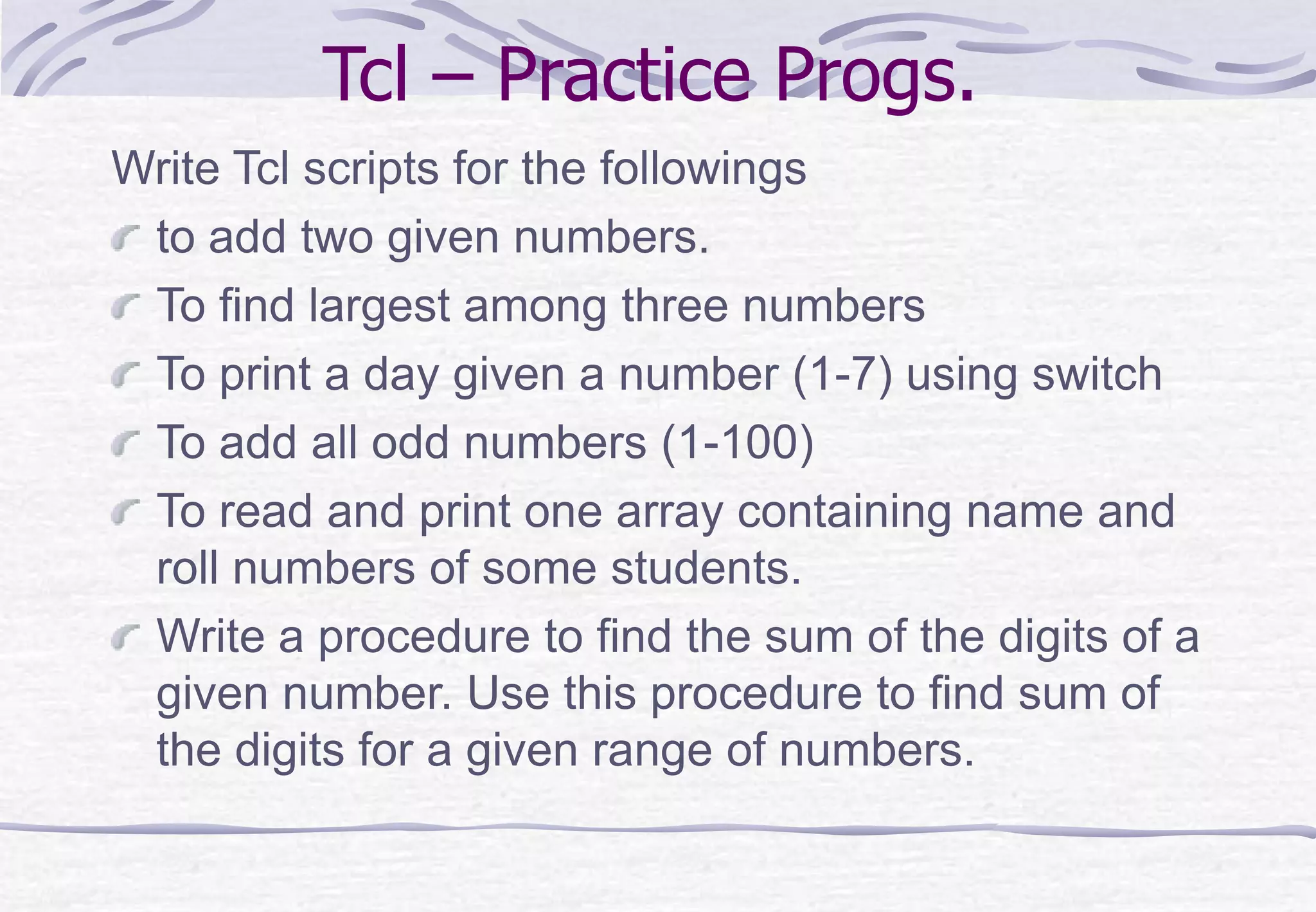 Tcl – Practice Progs.
Write Tcl scripts for the followings
to add two given numbers.
To find largest among three numbers
To print a day given a number (1-7) using switch
To add all odd numbers (1-100)
To read and print one array containing name and
roll numbers of some students.
Write a procedure to find the sum of the digits of a
given number. Use this procedure to find sum of
the digits for a given range of numbers.
 