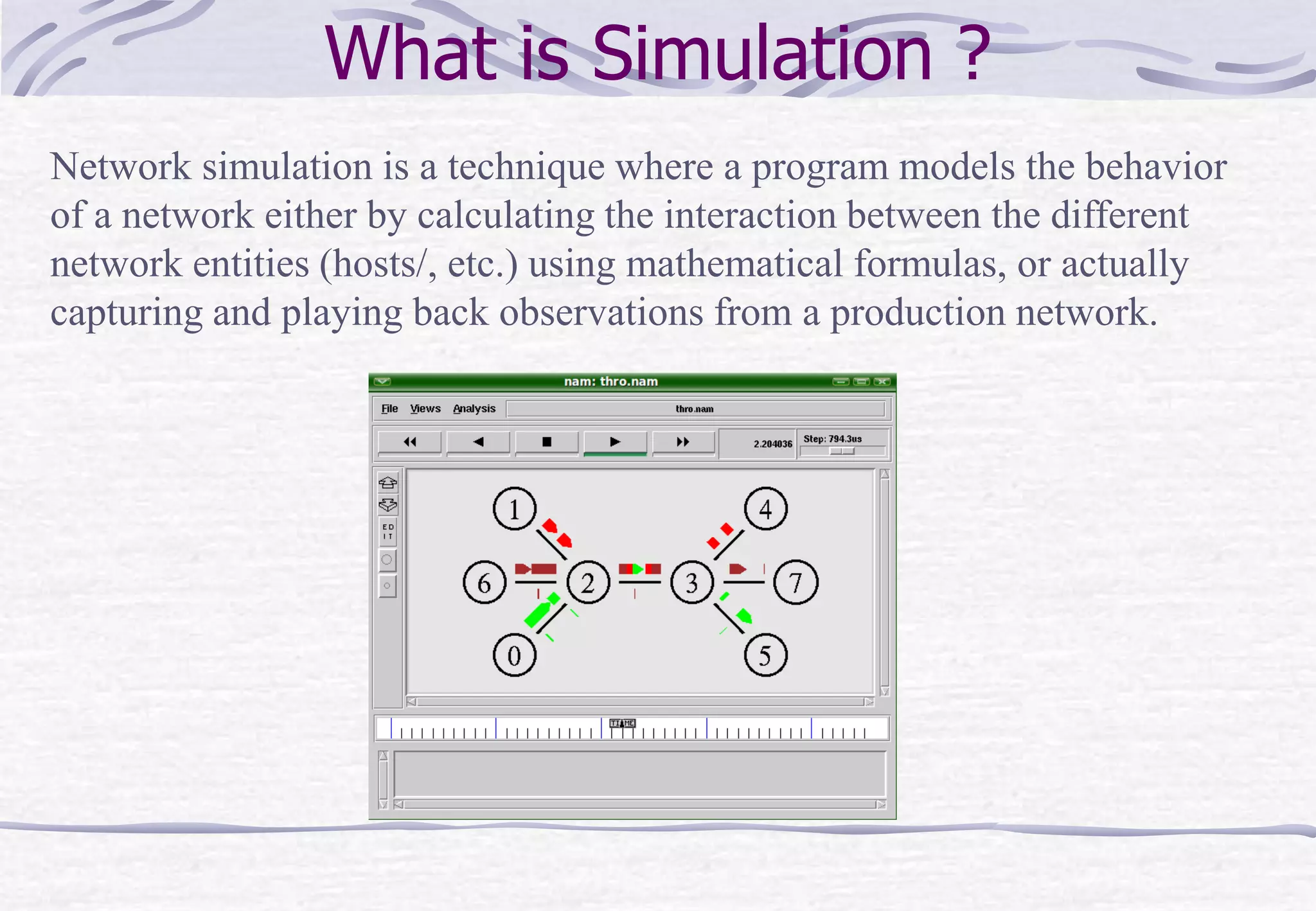 What is Simulation ?
Network simulation is a technique where a program models the behavior
of a network either by calculating the interaction between the different
network entities (hosts/, etc.) using mathematical formulas, or actually
capturing and playing back observations from a production network.
 