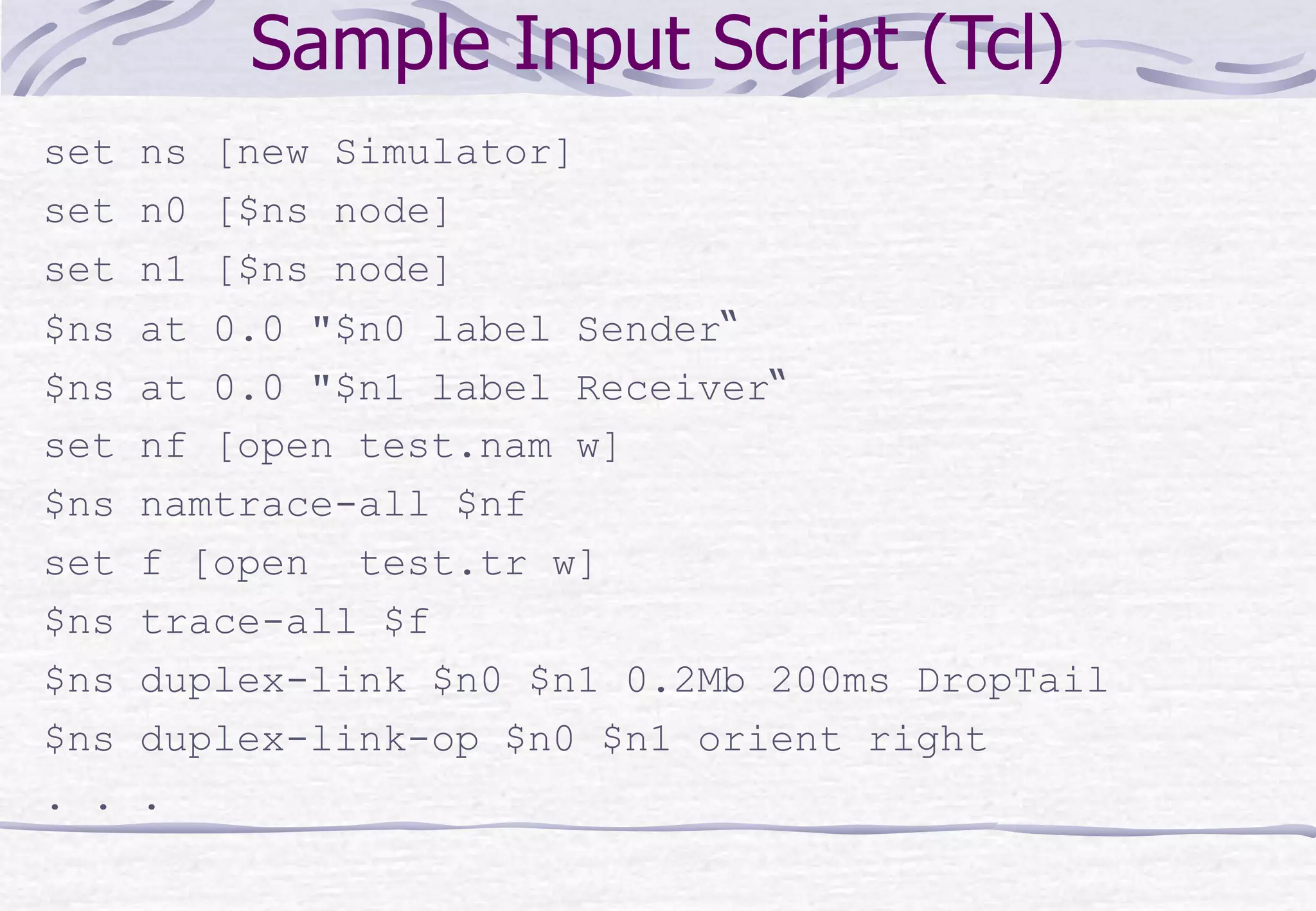 Sample Input Script (Tcl)
set ns [new Simulator]
set n0 [$ns node]
set n1 [$ns node]
$ns at 0.0 "$n0 label Sender“
$ns at 0.0 "$n1 label Receiver“
set nf [open test.nam w]
$ns namtrace-all $nf
set f [open test.tr w]
$ns trace-all $f
$ns duplex-link $n0 $n1 0.2Mb 200ms DropTail
$ns duplex-link-op $n0 $n1 orient right
. . .
 