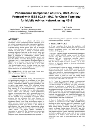 IJCA Special Issue on “2nd National Conference- Computing, Communication and Sensor Network”
                                                                                                                   CCSN, 2011


        Performance Comparison of DSDV, DSR, AODV
      Protocol with IEEE 802.11 MAC for Chain Topology
            for Mobile Ad-hoc Network using NS-2

                    V.K.Taksande                                                           Dr.K.D.Kulat
   Department of Electronics & Communication,                               Department of Electronics & Computer,
Priyadarshini Indira Gandhi College of Engineering                                     VNIT, Nagpur
                 Nagpur University


ABSTRACT                                                            The best performing protocol is presented in section VI and the
An Ad-hoc network is a collection of mobile nodes                   conclusion is presented in section VII.
dynamically forming a temporary network without the use of
any existing network infrastructure or centralised administer.      2. RELATED WORK
Because of limited communication range among mobile nodes           A Several researchers have done the qualitative and
in ad-hoc network, several network hopes may be needed to           quantitative analysis of Ad Hoc Routing Protocols by means of
deliver a packet from one node to another node in the wireless      different performance metrics. They have used different
network. In recent years, a variety of different routing            simulators for this purpose.
protocols addressing multi-hop ad-hoc network have been
presented and their performance issues are discussed. This          1) Mr.Rafi U Zamam [1] studied & compared the performance
paper is subjected to comprehensive analysis among                  of DSDV, AODV and DSR routing protocols for ad hoc
DSR,DSDV,AODV routing protocols of ad-hoc network with              networks using NS-2 simulations. In this paper, auther
IEEE 802.11 Mac protocol in chain topology using Network            observed that the competitive reactive routing
Simulator-2(NS-2).Various important performance metrics of          protocols, AODV an d DSR, both show better performance
MANET such as Generated Packet Vs. no. of nodes, Received           than the other in terms of certain metrics. It is still
Packet Vs. no. of nodes, Packet delivery ratio Vs. no. of nodes,    difficult to determine which of them has overall better
Total dropped packets Vs. no. of nodes, Average end to end          performance in MANET.
delay Vs. no. of nodes are investigated to confirm the best         2) Vahid Garousi [2] studied an analysis of network traffic in
routing protocol in the simulation environment.                     ad-hoc networks based on the DSDV protocol with an
                                                                    emphasis on mobility and communication patterns of the nodes.
Keywords - MANET, AODV, DSDV, DSR, Packets, IEEE
                                                                    In this paper, he observed that simulations measured the ability
802.11, Performance Metrics, NS-2 Simulation.
                                                                    of DSDV routing protocol to react to multi-hop ad-hoc network
                                                                    topology changes in terms of scene size, mobile nodes
1. INTRODUCTION                                                     movement, number of connections among nodes, and also the
Ad-hoc wireless network are self creating, self organizing, and     amount of data each mobile node transmits.
self-administrating networks. Ad hoc networks are used where
wired network and mobile access is unproductive and not             3) C.E. Perkins & P. Bhagwat[3] studied & proposed an
feasible. A fundamental problem in ad hoc networking is how         efficient DSDV (Eff-DSDV) protocol for ad hoc networks.
to deliver data packets among MNs efficiently without               Eff-DSDV overcomes the problem of stale routes, and thereby
predetermined topology or centralized control, which is the         improves the performance of regular DSDV. The proposed
main objective of ad hoc routing protocols. A fundamental           protocol has been implemented in the NCTUns Simulator and
problem in ad hoc networking is how to deliver data packets         performance comparison has been made with regular DSDV
among mobile nodes efficiently without predetermined                and DSR protocols. The performance metrics considered are
topology or centralized control, which is the main objective of     packet-delivery ratio, end-end delay, dropped packets, routing
ad hoc routing protocols. A central challenge in the design of      overhead, route length. It has been found after analysis that the
ad hoc networks is the development of dynamic routing               performance of Eff-DSDV is superior to regular DSDV and
protocols that can efficiently find routes between two              sometimes better than DSR in certain cases.
communicating nodes. The goal is to carry out a systematic          4) Das,S.R., Perkins,C.E., and Royer,E.M [2] studied &
performance study of DSDV, DSR, AODV routing protocol for           compared the performance of DSDV, AODV and DSR routing
ad hoc networks. Moreover performance analysis is based on          protocols for ad hoc networks using NS-2 simulations. In this
varying number of nodes in the Mobile Ad Hoc Network in             paper, they observed that DSDV uses the proactive table-
chain topology. The rest of the paper is organized as follows:      driven routing strategy while both AODV and DSR use the
The work contributed in this area is provided in section II. The    reactive on-demand routing strategy. Both AODV and DSR
AODV, DSDV, DSR routing protocol description is                     perform better under high mobility simulations than DSDV.
summarized in section III. The simulation environment and           High mobility results in frequent link failures and the overhead
performance metrics are described in Section IV .The                involved in updating all the nodes with the new routing
simulation results and observation are described in section V.      information as in DSDV is much more than that involved
                                                                    AODV and DSR, where the routes are created as and when
                                                                    required.




                                                                                                                                  26
 