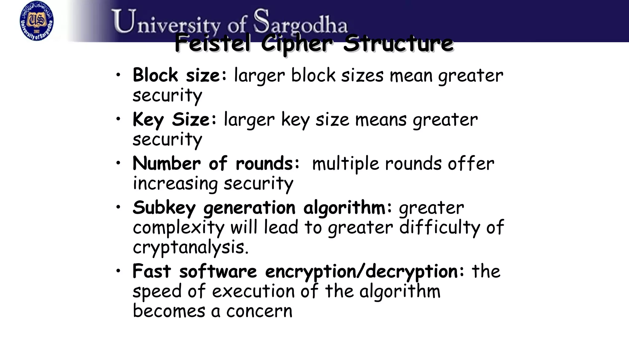 Feistel Cipher StructureFeistel Cipher Structure
• Block size: larger block sizes mean greater
security
• Key Size: larger key size means greater
security
• Number of rounds: multiple rounds offer
increasing security
• Subkey generation algorithm: greater
complexity will lead to greater difficulty of
cryptanalysis.
• Fast software encryption/decryption: the
speed of execution of the algorithm
becomes a concern
 