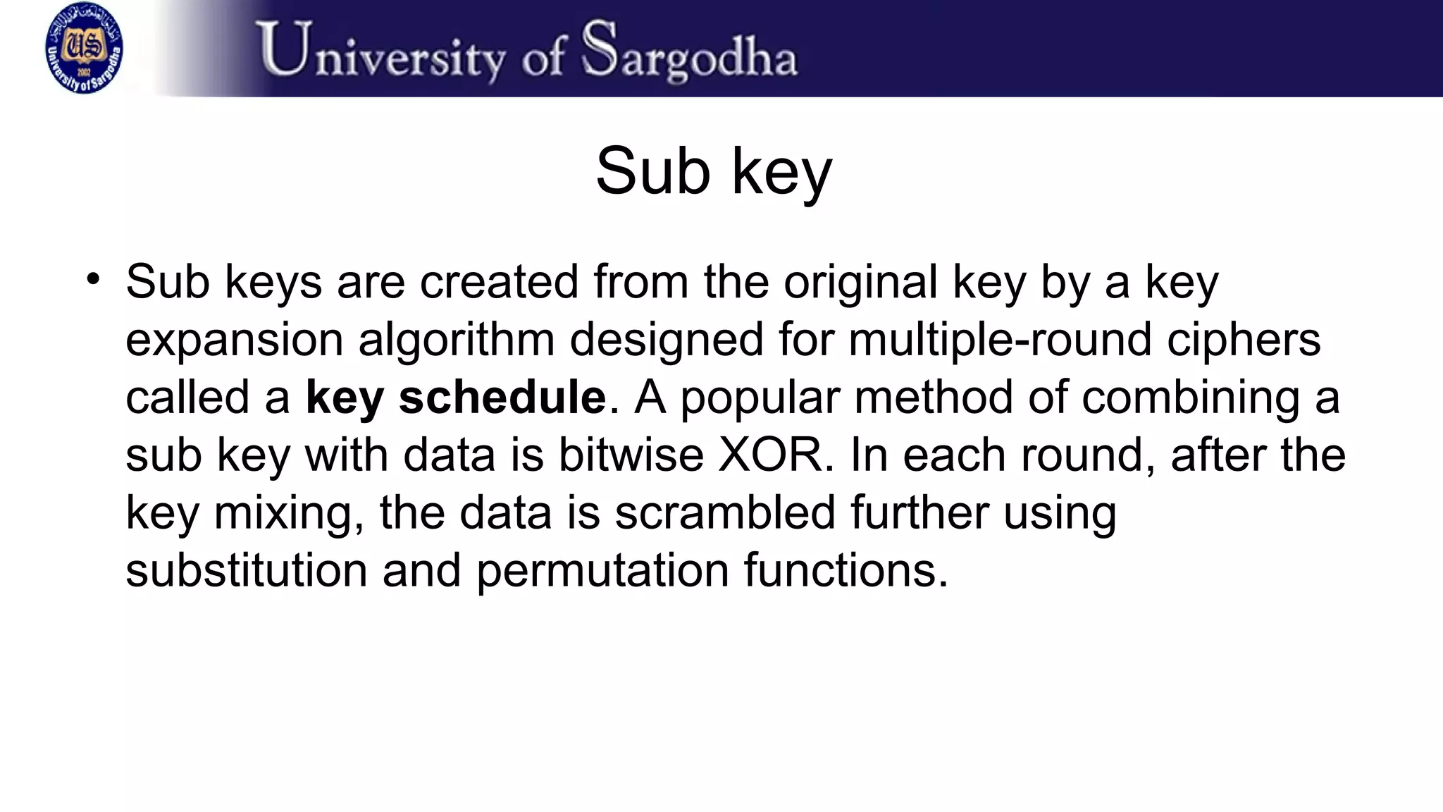 Sub key
• Sub keys are created from the original key by a key
expansion algorithm designed for multiple-round ciphers
called a key schedule. A popular method of combining a
sub key with data is bitwise XOR. In each round, after the
key mixing, the data is scrambled further using
substitution and permutation functions.
 