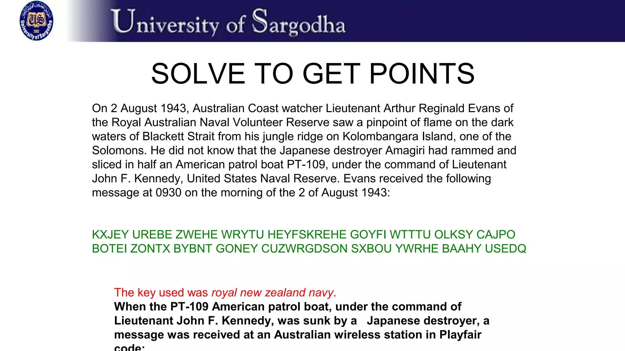 On 2 August 1943, Australian Coast watcher Lieutenant Arthur Reginald Evans of
the Royal Australian Naval Volunteer Reserve saw a pinpoint of flame on the dark
waters of Blackett Strait from his jungle ridge on Kolombangara Island, one of the
Solomons. He did not know that the Japanese destroyer Amagiri had rammed and
sliced in half an American patrol boat PT-109, under the command of Lieutenant
John F. Kennedy, United States Naval Reserve. Evans received the following
message at 0930 on the morning of the 2 of August 1943:
KXJEY UREBE ZWEHE WRYTU HEYFSKREHE GOYFI WTTTU OLKSY CAJPO
BOTEI ZONTX BYBNT GONEY CUZWRGDSON SXBOU YWRHE BAAHY USEDQ
SOLVE TO GET POINTS
The key used was royal new zealand navy.
When the PT-109 American patrol boat, under the command of
Lieutenant John F. Kennedy, was sunk by a Japanese destroyer, a
message was received at an Australian wireless station in Playfair
 