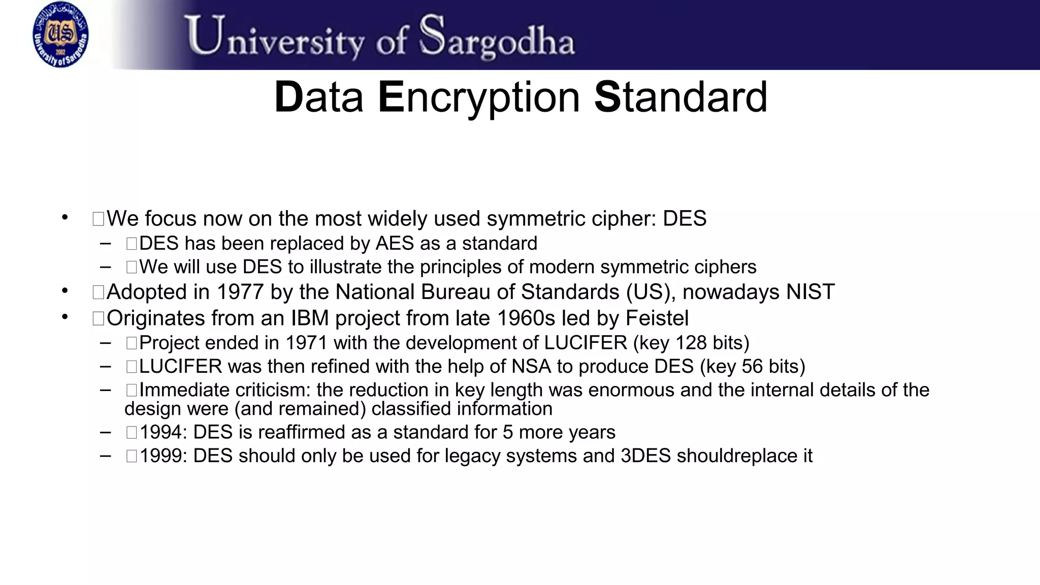 Data Encryption Standard
• �We focus now on the most widely used symmetric cipher: DES
– �DES has been replaced by AES as a standard
– �We will use DES to illustrate the principles of modern symmetric ciphers
• �Adopted in 1977 by the National Bureau of Standards (US), nowadays NIST
• �Originates from an IBM project from late 1960s led by Feistel
– �Project ended in 1971 with the development of LUCIFER (key 128 bits)
– �LUCIFER was then refined with the help of NSA to produce DES (key 56 bits)
– �Immediate criticism: the reduction in key length was enormous and the internal details of the
design were (and remained) classified information
– �1994: DES is reaffirmed as a standard for 5 more years
– �1999: DES should only be used for legacy systems and 3DES shouldreplace it
 
