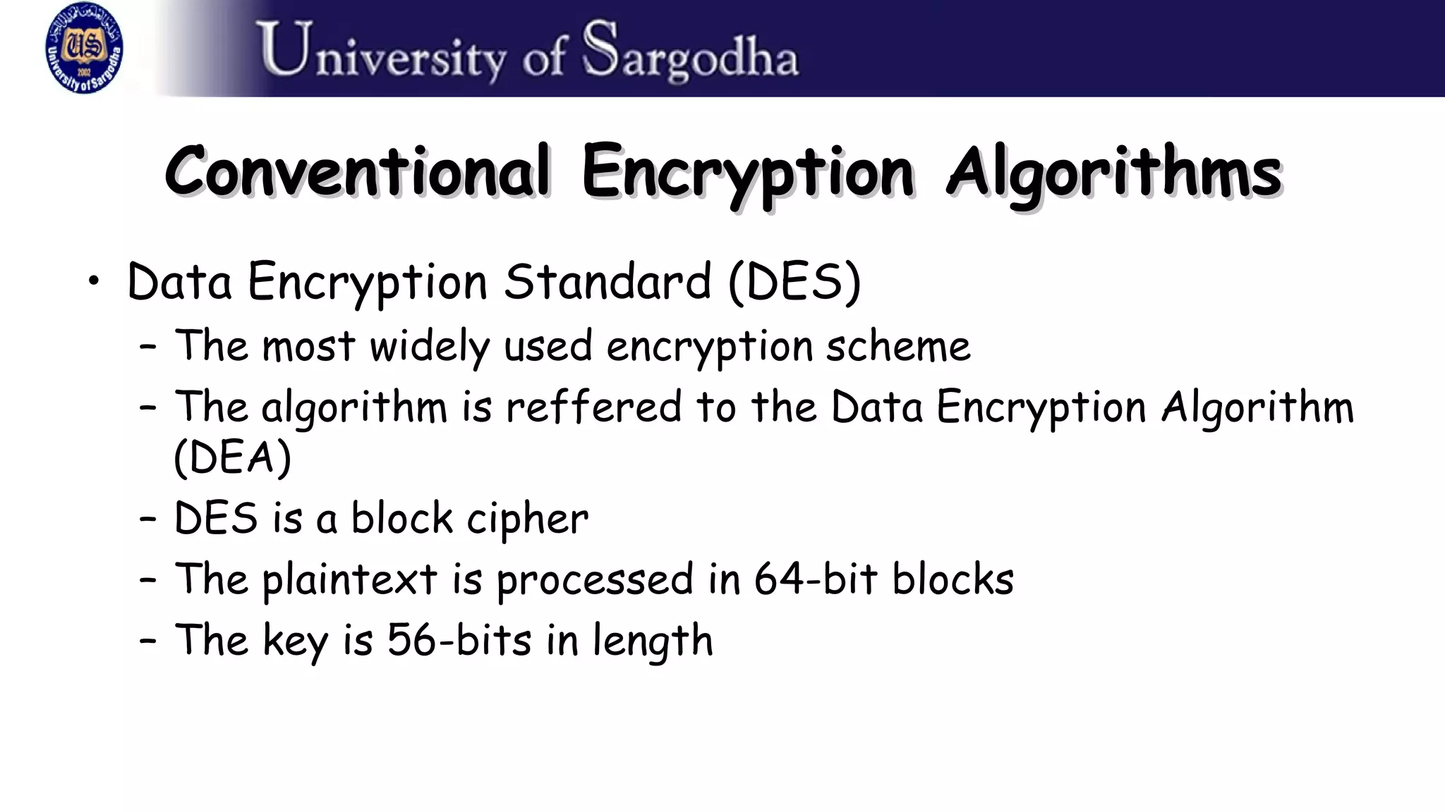 Conventional Encryption AlgorithmsConventional Encryption Algorithms
• Data Encryption Standard (DES)
– The most widely used encryption scheme
– The algorithm is reffered to the Data Encryption Algorithm
(DEA)
– DES is a block cipher
– The plaintext is processed in 64-bit blocks
– The key is 56-bits in length
 
