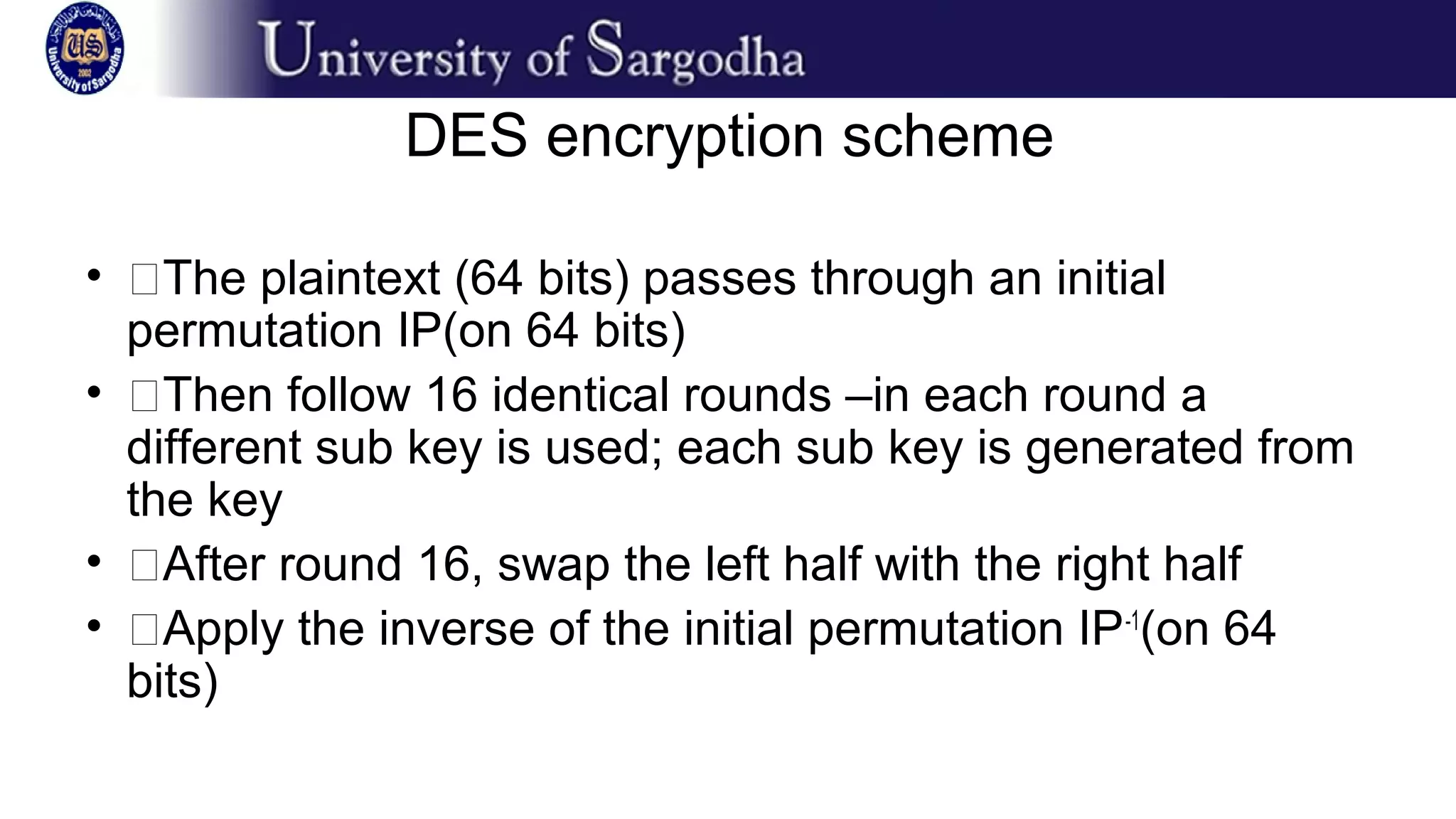 DES encryption scheme
• �The plaintext (64 bits) passes through an initial
permutation IP(on 64 bits)
• �Then follow 16 identical rounds –in each round a
different sub key is used; each sub key is generated from
the key
• �After round 16, swap the left half with the right half
• �Apply the inverse of the initial permutation IP-1
(on 64
bits)
 