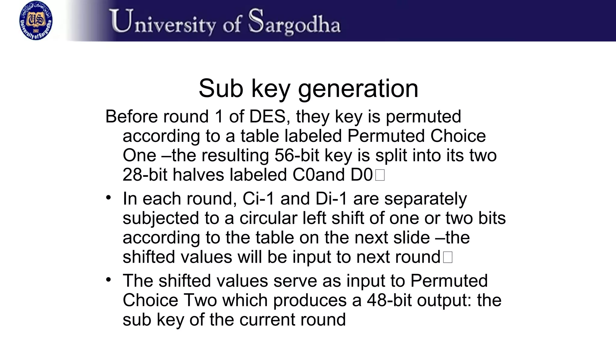 Sub key generation
Before round 1 of DES, they key is permuted
according to a table labeled Permuted Choice
One –the resulting 56-bit key is split into its two
28-bit halves labeled C0and D0�
• In each round, Ci-1 and Di-1 are separately
subjected to a circular left shift of one or two bits
according to the table on the next slide –the
shifted values will be input to next round�
• The shifted values serve as input to Permuted
Choice Two which produces a 48-bit output: the
sub key of the current round
 