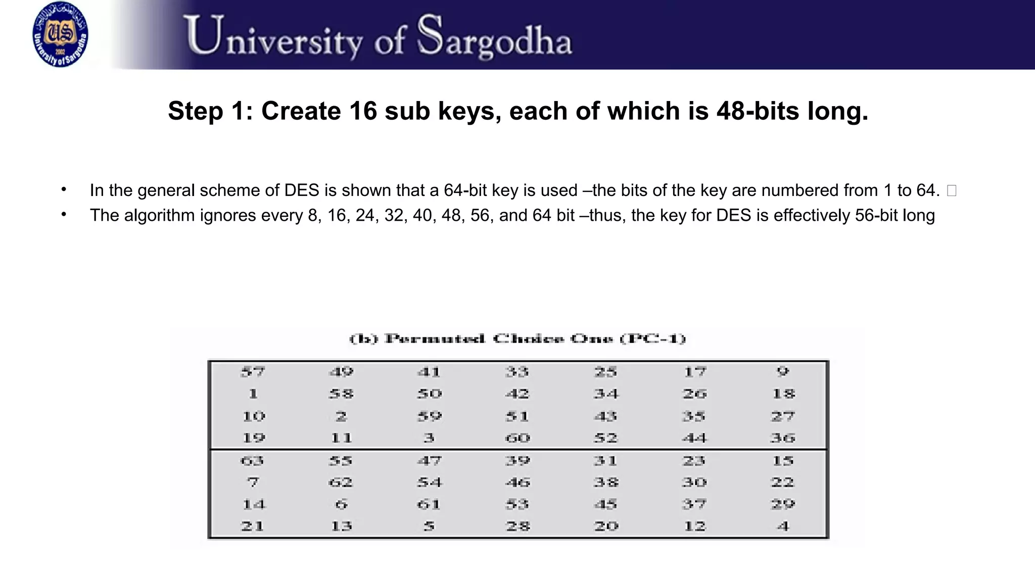Step 1: Create 16 sub keys, each of which is 48-bits long.
• In the general scheme of DES is shown that a 64-bit key is used –the bits of the key are numbered from 1 to 64. �
• The algorithm ignores every 8, 16, 24, 32, 40, 48, 56, and 64 bit –thus, the key for DES is effectively 56-bit long
 