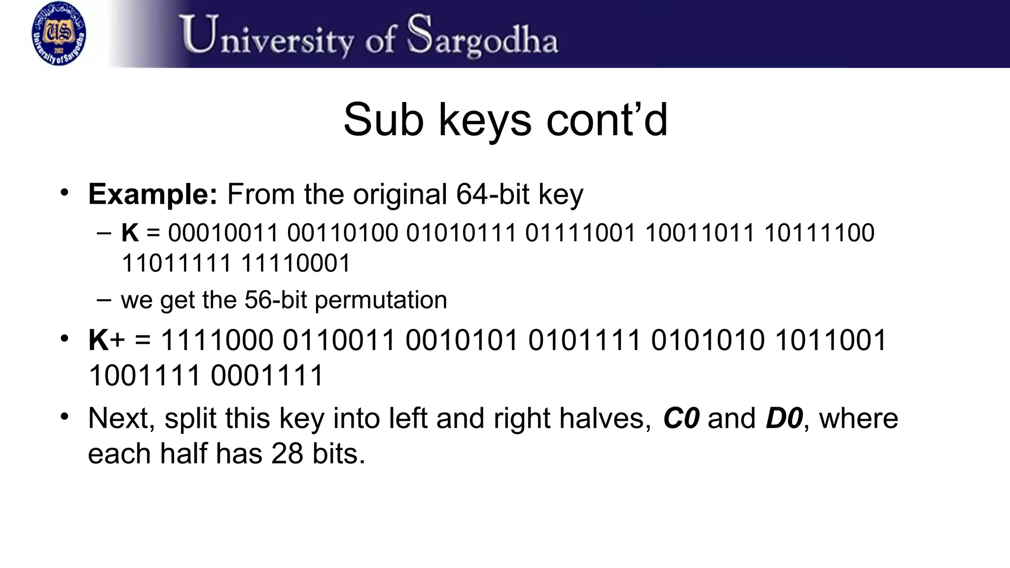 Sub keys cont’d
• Example: From the original 64-bit key
– K = 00010011 00110100 01010111 01111001 10011011 10111100
11011111 11110001
– we get the 56-bit permutation
• K+ = 1111000 0110011 0010101 0101111 0101010 1011001
1001111 0001111
• Next, split this key into left and right halves, C0 and D0, where
each half has 28 bits.
 