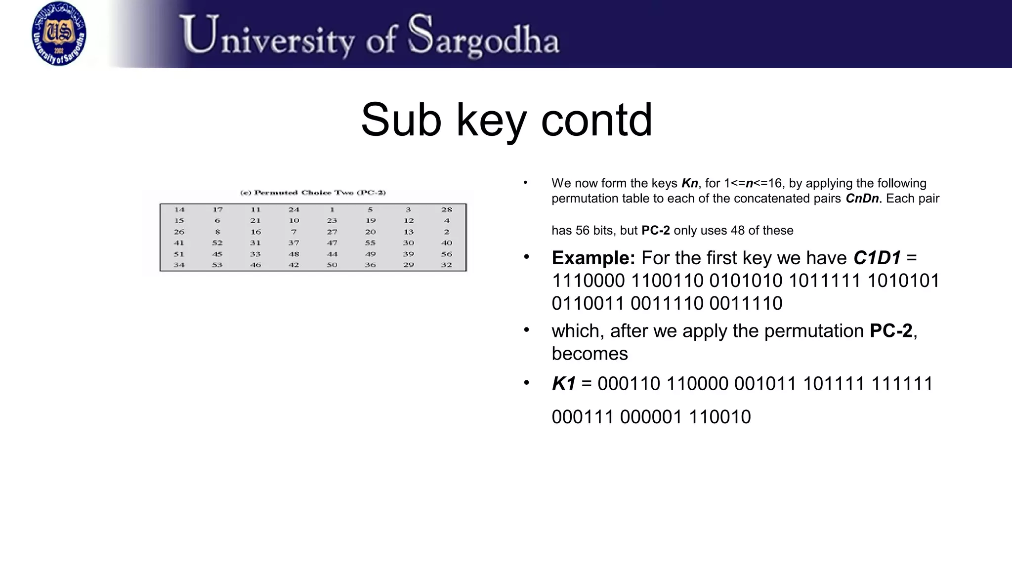 Sub key contd
• We now form the keys Kn, for 1<=n<=16, by applying the following
permutation table to each of the concatenated pairs CnDn. Each pair
has 56 bits, but PC-2 only uses 48 of these
• Example: For the first key we have C1D1 =
1110000 1100110 0101010 1011111 1010101
0110011 0011110 0011110
• which, after we apply the permutation PC-2,
becomes
• K1 = 000110 110000 001011 101111 111111
000111 000001 110010
 