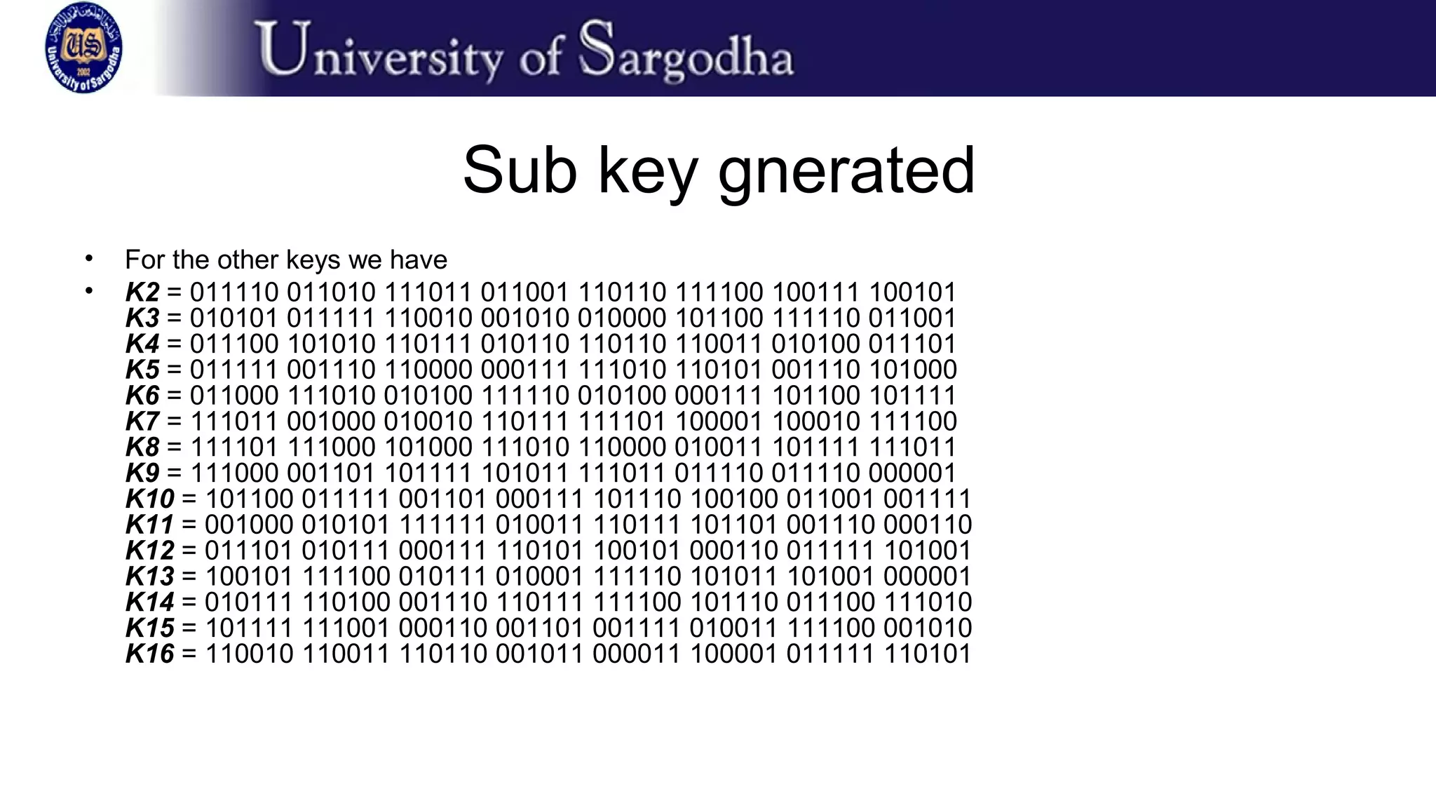 Sub key gnerated
• For the other keys we have
• K2 = 011110 011010 111011 011001 110110 111100 100111 100101
K3 = 010101 011111 110010 001010 010000 101100 111110 011001
K4 = 011100 101010 110111 010110 110110 110011 010100 011101
K5 = 011111 001110 110000 000111 111010 110101 001110 101000
K6 = 011000 111010 010100 111110 010100 000111 101100 101111
K7 = 111011 001000 010010 110111 111101 100001 100010 111100
K8 = 111101 111000 101000 111010 110000 010011 101111 111011
K9 = 111000 001101 101111 101011 111011 011110 011110 000001
K10 = 101100 011111 001101 000111 101110 100100 011001 001111
K11 = 001000 010101 111111 010011 110111 101101 001110 000110
K12 = 011101 010111 000111 110101 100101 000110 011111 101001
K13 = 100101 111100 010111 010001 111110 101011 101001 000001
K14 = 010111 110100 001110 110111 111100 101110 011100 111010
K15 = 101111 111001 000110 001101 001111 010011 111100 001010
K16 = 110010 110011 110110 001011 000011 100001 011111 110101
 