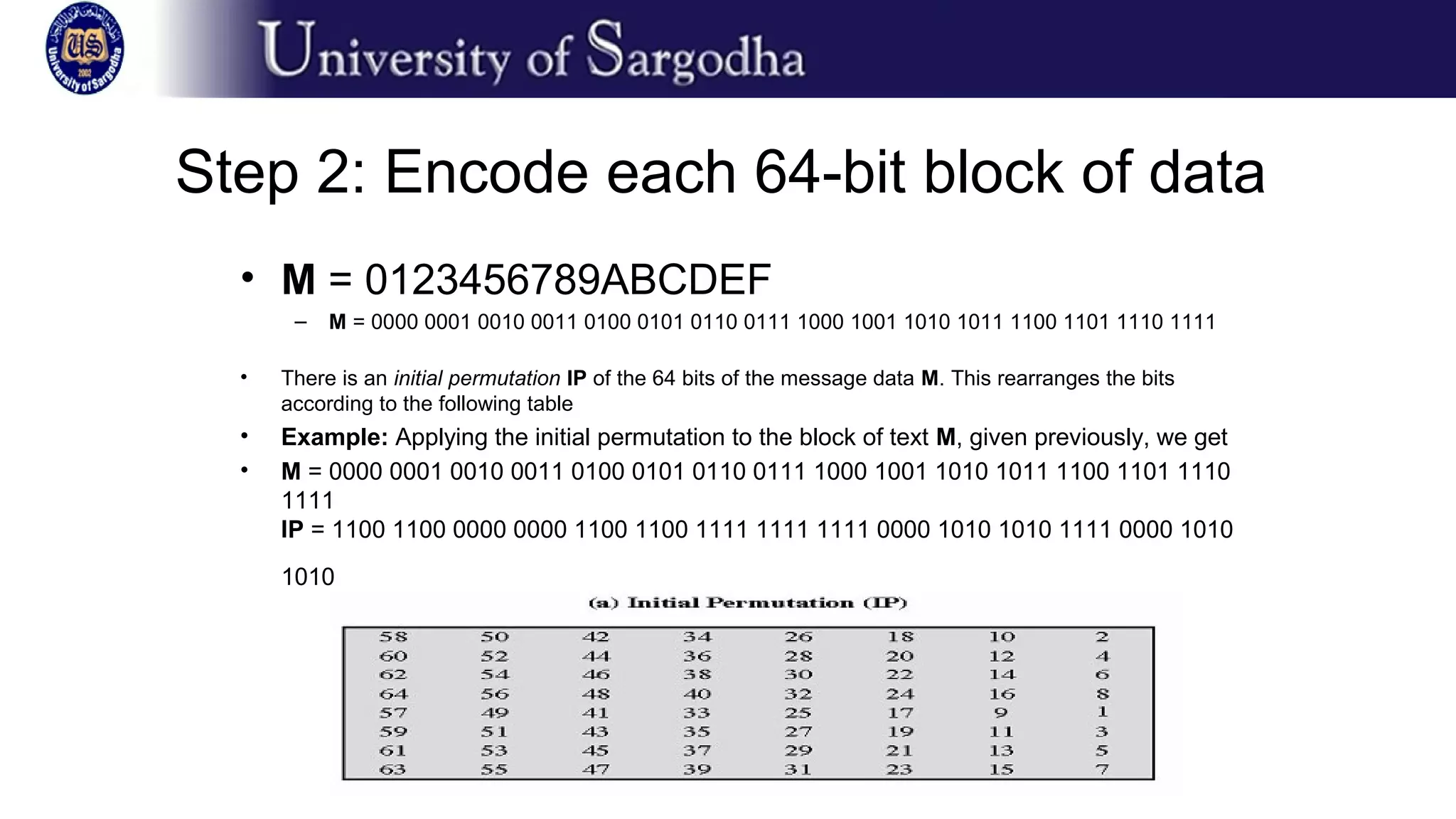 Step 2: Encode each 64-bit block of data
• M = 0123456789ABCDEF
– M = 0000 0001 0010 0011 0100 0101 0110 0111 1000 1001 1010 1011 1100 1101 1110 1111
• There is an initial permutation IP of the 64 bits of the message data M. This rearranges the bits
according to the following table
• Example: Applying the initial permutation to the block of text M, given previously, we get
• M = 0000 0001 0010 0011 0100 0101 0110 0111 1000 1001 1010 1011 1100 1101 1110
1111
IP = 1100 1100 0000 0000 1100 1100 1111 1111 1111 0000 1010 1010 1111 0000 1010
1010
 