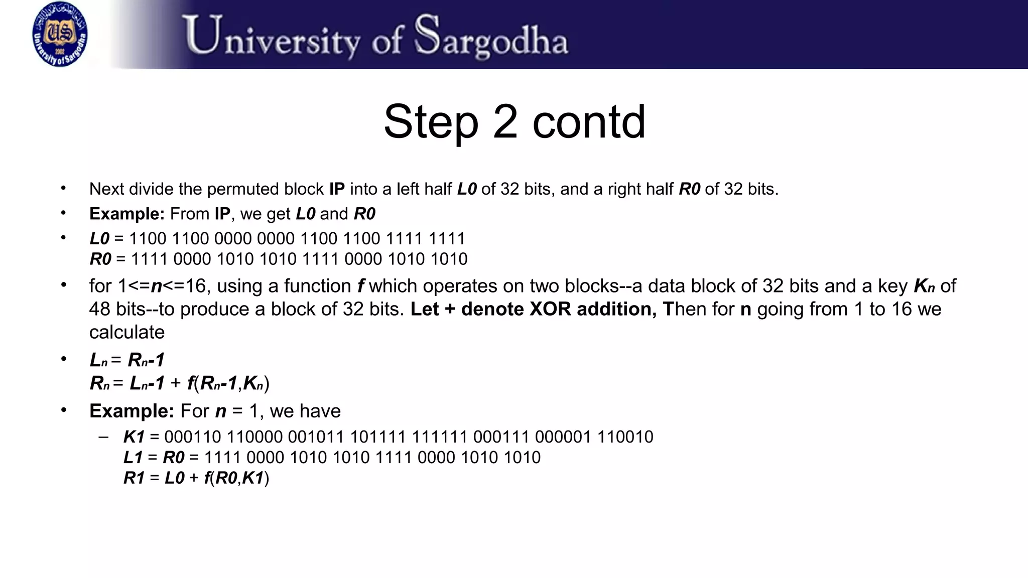 Step 2 contd
• Next divide the permuted block IP into a left half L0 of 32 bits, and a right half R0 of 32 bits.
• Example: From IP, we get L0 and R0
• L0 = 1100 1100 0000 0000 1100 1100 1111 1111
R0 = 1111 0000 1010 1010 1111 0000 1010 1010
• for 1<=n<=16, using a function f which operates on two blocks--a data block of 32 bits and a key Kn of
48 bits--to produce a block of 32 bits. Let + denote XOR addition, Then for n going from 1 to 16 we
calculate
• Ln = Rn-1
Rn = Ln-1 + f(Rn-1,Kn)
• Example: For n = 1, we have
– K1 = 000110 110000 001011 101111 111111 000111 000001 110010
L1 = R0 = 1111 0000 1010 1010 1111 0000 1010 1010
R1 = L0 + f(R0,K1)
 