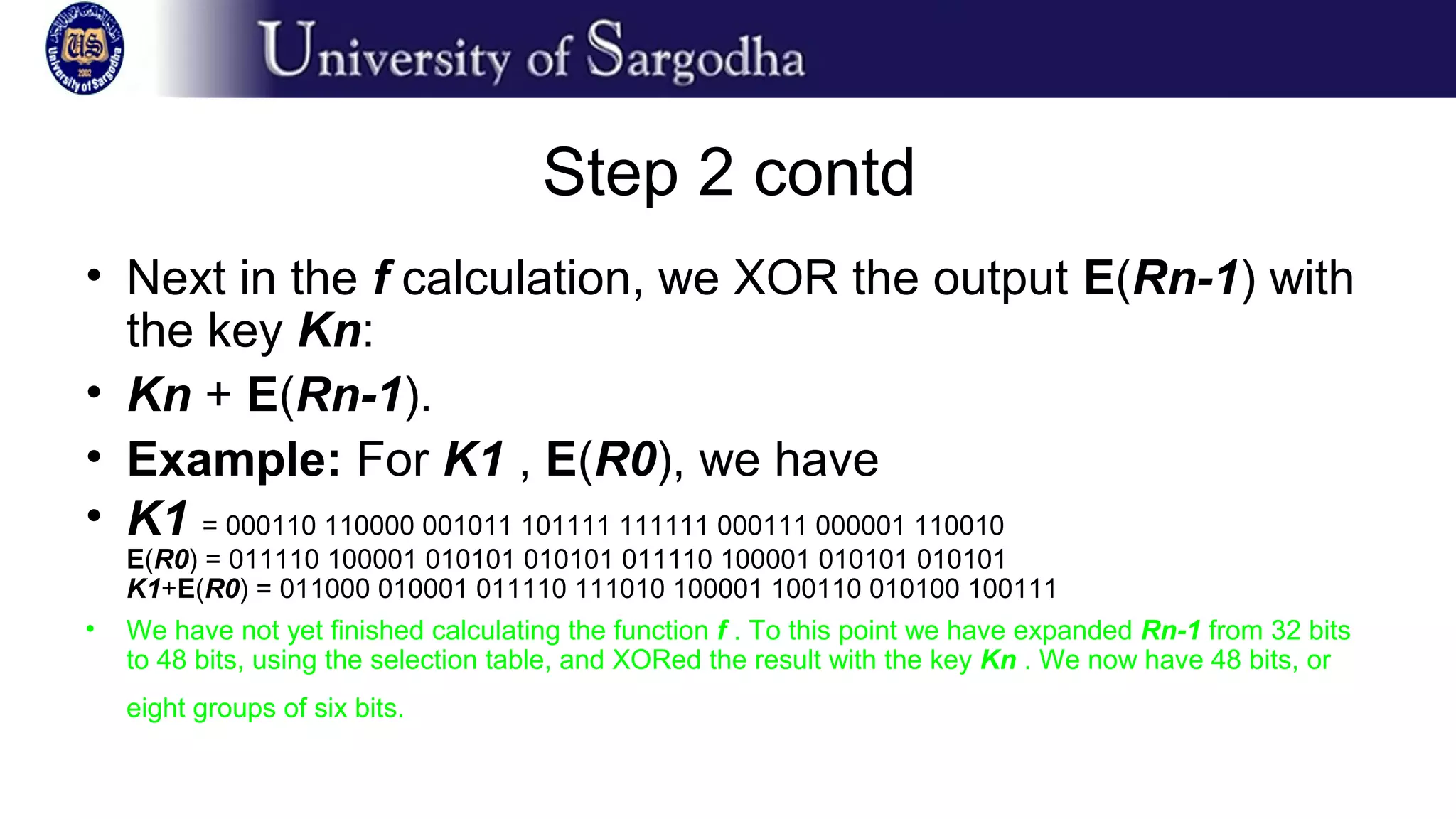 Step 2 contd
• Next in the f calculation, we XOR the output E(Rn-1) with
the key Kn:
• Kn + E(Rn-1).
• Example: For K1 , E(R0), we have
• K1 = 000110 110000 001011 101111 111111 000111 000001 110010
E(R0) = 011110 100001 010101 010101 011110 100001 010101 010101
K1+E(R0) = 011000 010001 011110 111010 100001 100110 010100 100111
• We have not yet finished calculating the function f . To this point we have expanded Rn-1 from 32 bits
to 48 bits, using the selection table, and XORed the result with the key Kn . We now have 48 bits, or
eight groups of six bits.
 