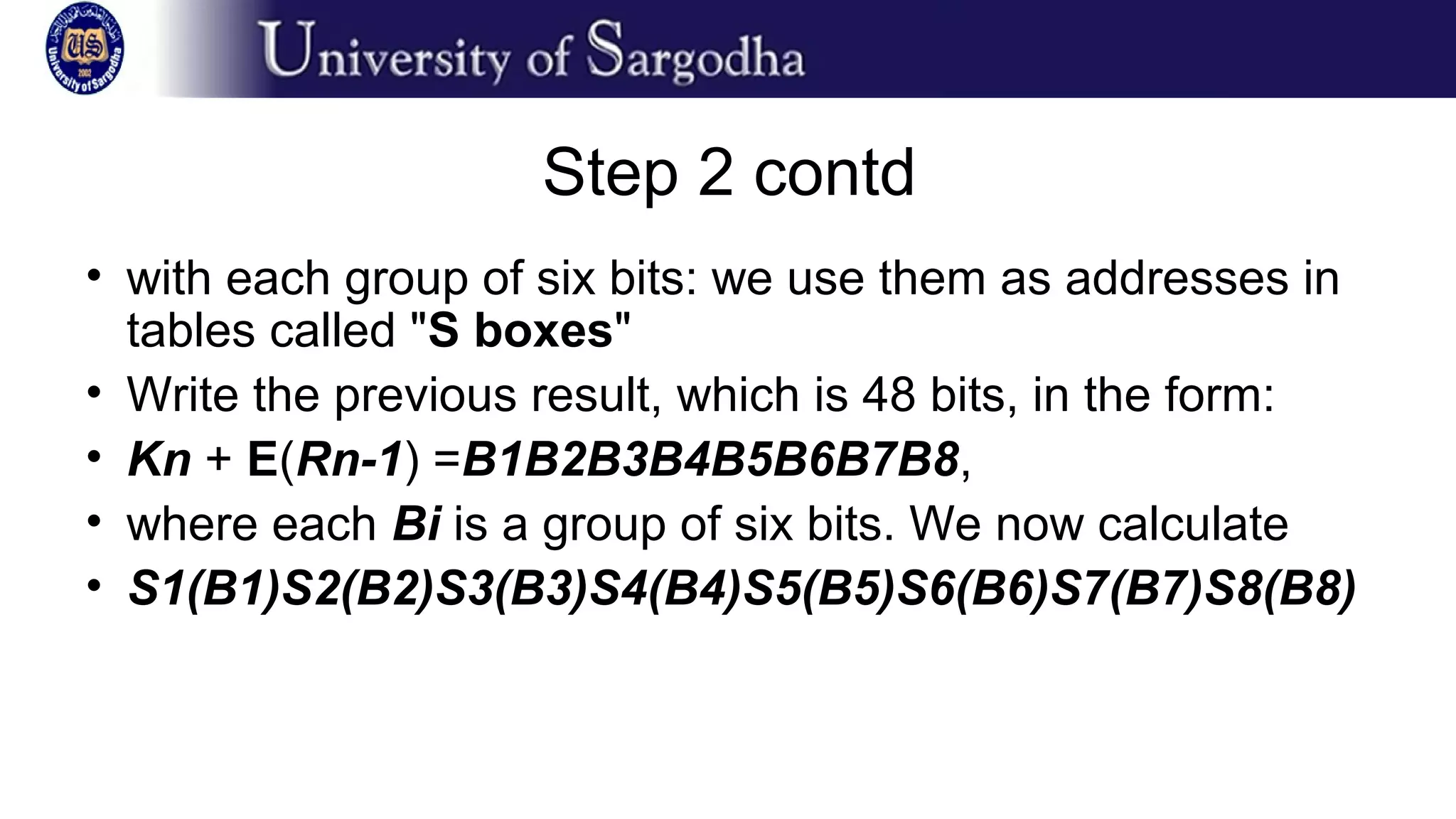 Step 2 contd
• with each group of six bits: we use them as addresses in
tables called "S boxes"
• Write the previous result, which is 48 bits, in the form:
• Kn + E(Rn-1) =B1B2B3B4B5B6B7B8,
• where each Bi is a group of six bits. We now calculate
• S1(B1)S2(B2)S3(B3)S4(B4)S5(B5)S6(B6)S7(B7)S8(B8)
 
