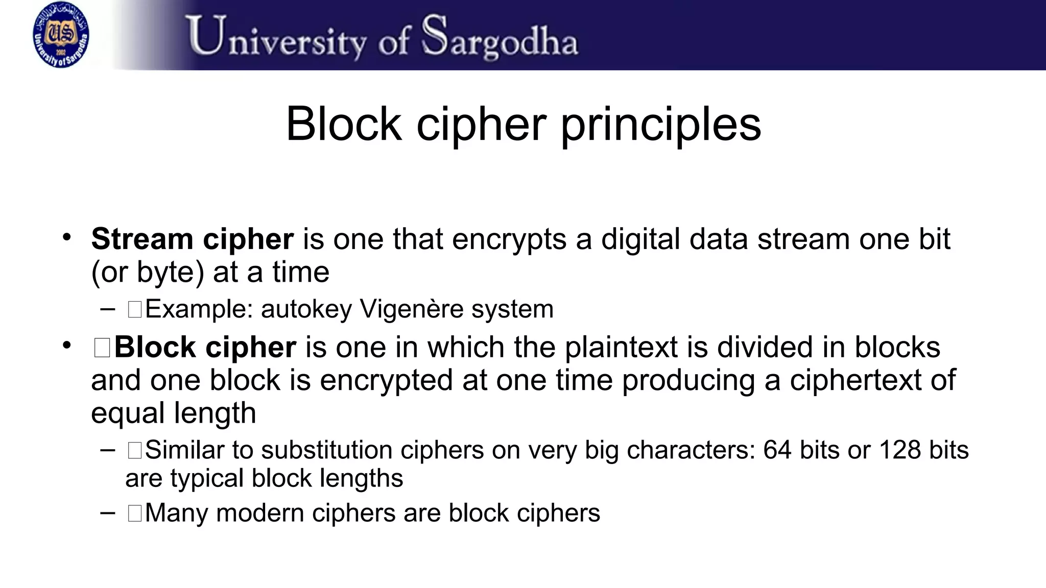 Block cipher principles
• Stream cipher is one that encrypts a digital data stream one bit
(or byte) at a time
– �Example: autokey Vigenère system
• �Block cipher is one in which the plaintext is divided in blocks
and one block is encrypted at one time producing a ciphertext of
equal length
– �Similar to substitution ciphers on very big characters: 64 bits or 128 bits
are typical block lengths
– �Many modern ciphers are block ciphers
 