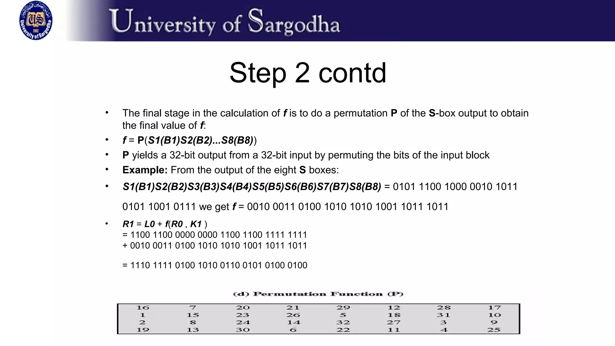 Step 2 contd
• The final stage in the calculation of f is to do a permutation P of the S-box output to obtain
the final value of f:
• f = P(S1(B1)S2(B2)...S8(B8))
• P yields a 32-bit output from a 32-bit input by permuting the bits of the input block
• Example: From the output of the eight S boxes:
• S1(B1)S2(B2)S3(B3)S4(B4)S5(B5)S6(B6)S7(B7)S8(B8) = 0101 1100 1000 0010 1011
0101 1001 0111 we get f = 0010 0011 0100 1010 1010 1001 1011 1011
• R1 = L0 + f(R0 , K1 )
= 1100 1100 0000 0000 1100 1100 1111 1111
+ 0010 0011 0100 1010 1010 1001 1011 1011
= 1110 1111 0100 1010 0110 0101 0100 0100
 
