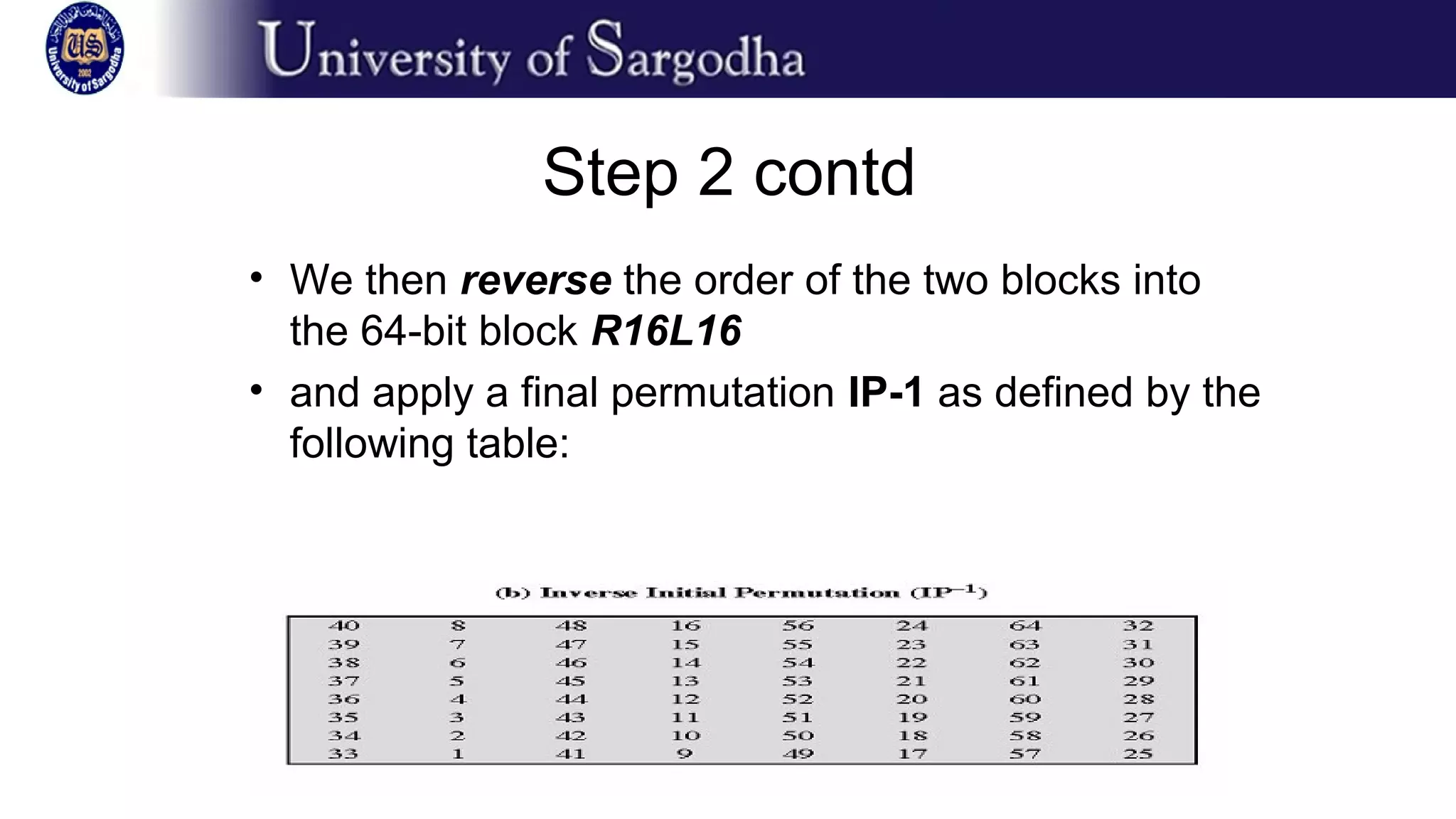Step 2 contd
• We then reverse the order of the two blocks into
the 64-bit block R16L16
• and apply a final permutation IP-1 as defined by the
following table:
 