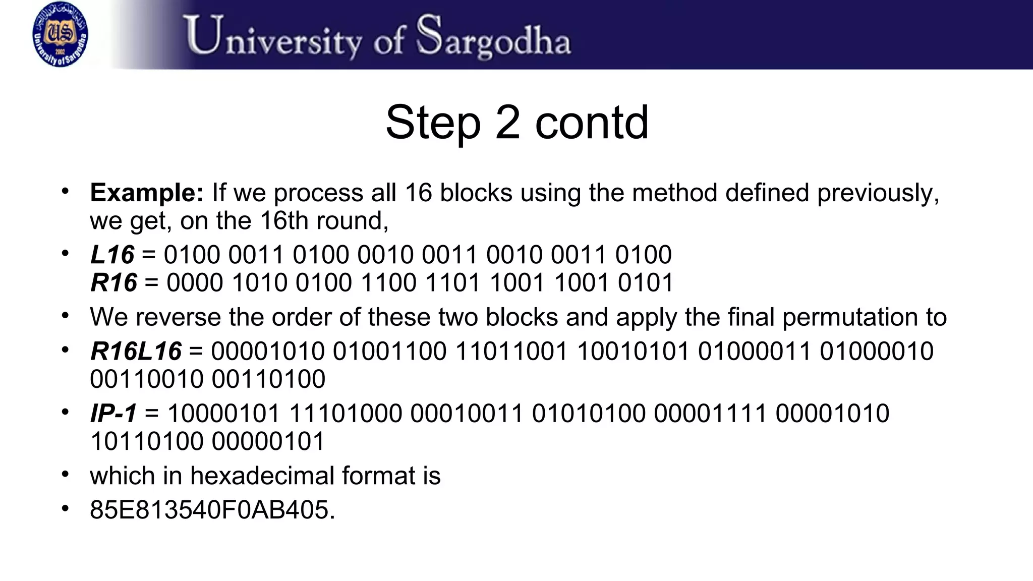 Step 2 contd
• Example: If we process all 16 blocks using the method defined previously,
we get, on the 16th round,
• L16 = 0100 0011 0100 0010 0011 0010 0011 0100
R16 = 0000 1010 0100 1100 1101 1001 1001 0101
• We reverse the order of these two blocks and apply the final permutation to
• R16L16 = 00001010 01001100 11011001 10010101 01000011 01000010
00110010 00110100
• IP-1 = 10000101 11101000 00010011 01010100 00001111 00001010
10110100 00000101
• which in hexadecimal format is
• 85E813540F0AB405.
 
