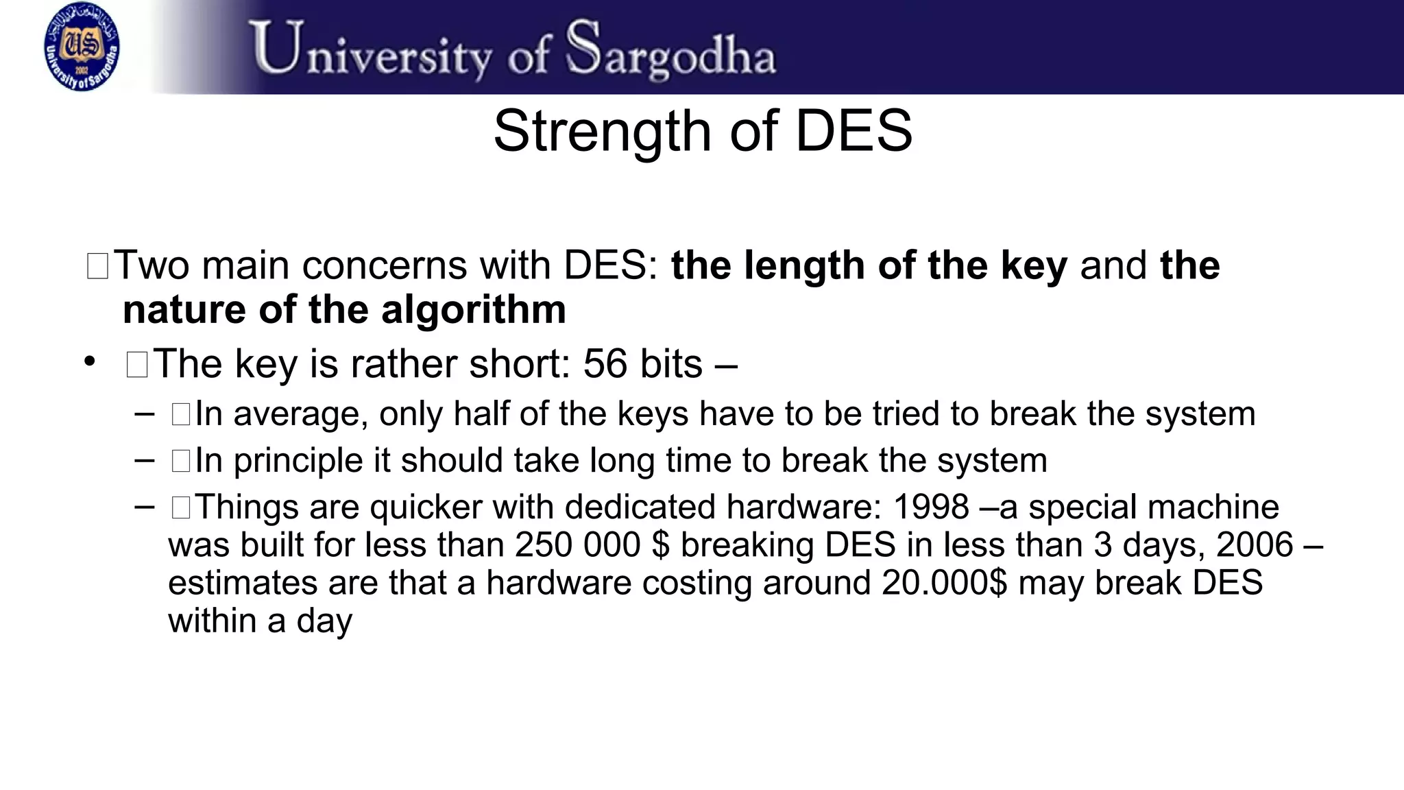 Strength of DES
�Two main concerns with DES: the length of the key and the
nature of the algorithm
• �The key is rather short: 56 bits –
– �In average, only half of the keys have to be tried to break the system
– �In principle it should take long time to break the system
– �Things are quicker with dedicated hardware: 1998 –a special machine
was built for less than 250 000 $ breaking DES in less than 3 days, 2006 –
estimates are that a hardware costing around 20.000$ may break DES
within a day
 