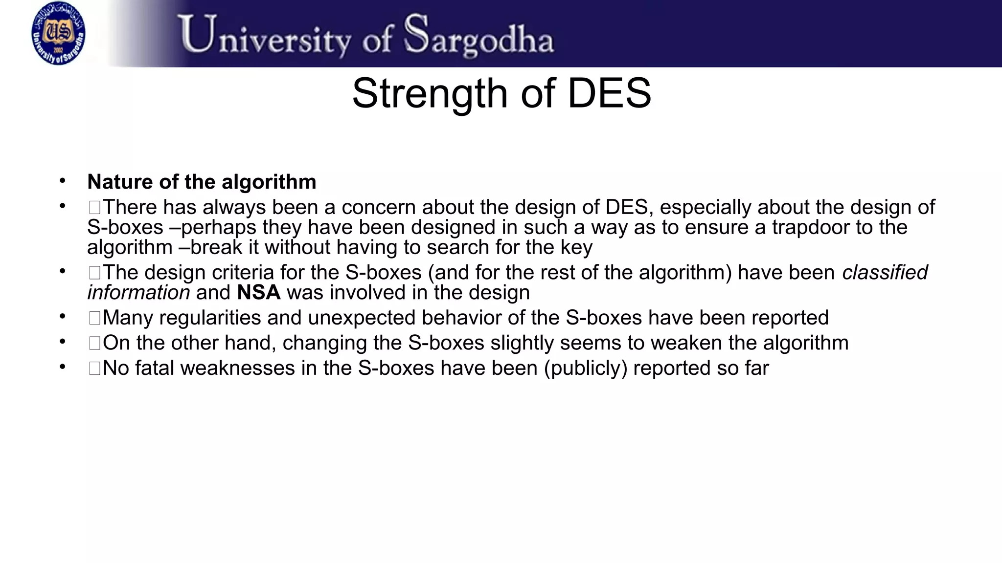 Strength of DES
• Nature of the algorithm
• �There has always been a concern about the design of DES, especially about the design of
S-boxes –perhaps they have been designed in such a way as to ensure a trapdoor to the
algorithm –break it without having to search for the key
• �The design criteria for the S-boxes (and for the rest of the algorithm) have been classified
information and NSA was involved in the design
• �Many regularities and unexpected behavior of the S-boxes have been reported
• �On the other hand, changing the S-boxes slightly seems to weaken the algorithm
• �No fatal weaknesses in the S-boxes have been (publicly) reported so far
 