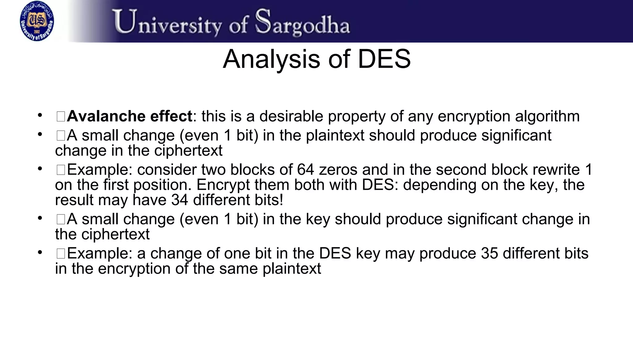 Analysis of DES
• �Avalanche effect: this is a desirable property of any encryption algorithm
• �A small change (even 1 bit) in the plaintext should produce significant
change in the ciphertext
• �Example: consider two blocks of 64 zeros and in the second block rewrite 1
on the first position. Encrypt them both with DES: depending on the key, the
result may have 34 different bits!
• �A small change (even 1 bit) in the key should produce significant change in
the ciphertext
• �Example: a change of one bit in the DES key may produce 35 different bits
in the encryption of the same plaintext
 