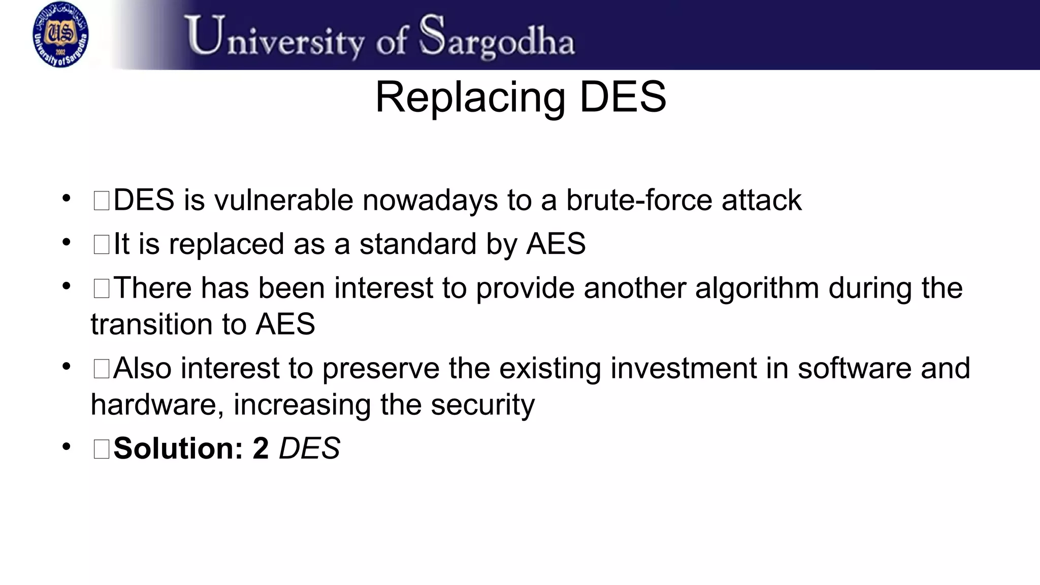 Replacing DES
• �DES is vulnerable nowadays to a brute-force attack
• �It is replaced as a standard by AES
• �There has been interest to provide another algorithm during the
transition to AES
• �Also interest to preserve the existing investment in software and
hardware, increasing the security
• �Solution: 2 DES
 