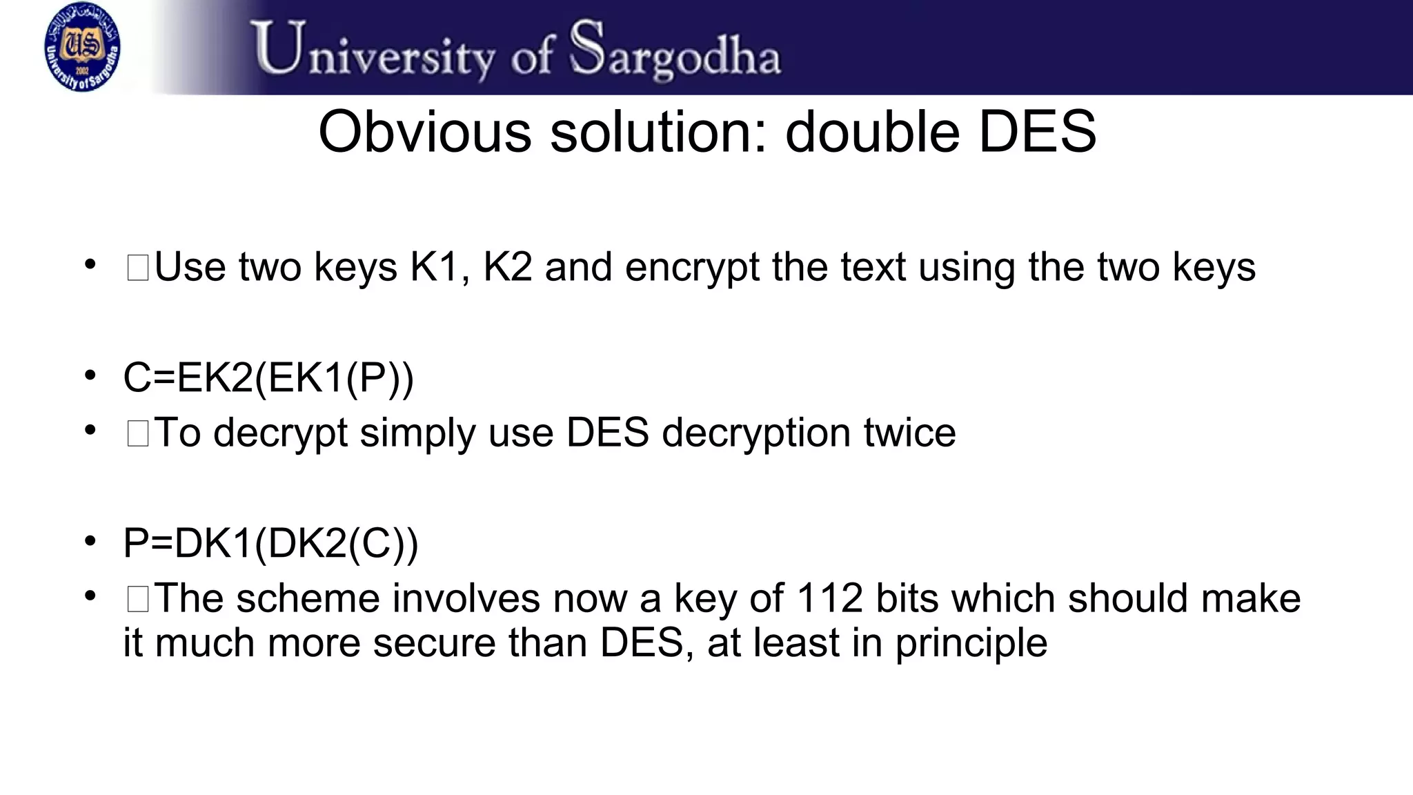 Obvious solution: double DES
• �Use two keys K1, K2 and encrypt the text using the two keys
• C=EK2(EK1(P))
• �To decrypt simply use DES decryption twice
• P=DK1(DK2(C))
• �The scheme involves now a key of 112 bits which should make
it much more secure than DES, at least in principle
 