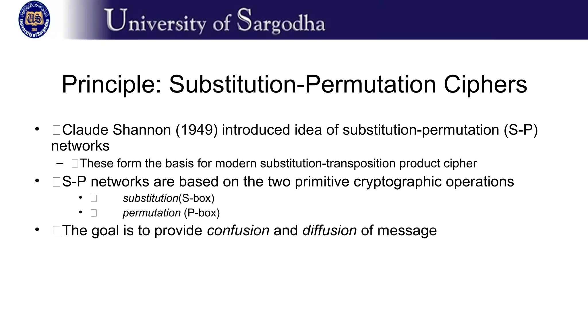 Principle: Substitution-Permutation Ciphers
• �Claude Shannon (1949) introduced idea of substitution-permutation (S-P)
networks
– �These form the basis for modern substitution-transposition product cipher
• �S-P networks are based on the two primitive cryptographic operations
• � substitution(S-box)
• � permutation (P-box)
• �The goal is to provide confusion and diffusion of message
 