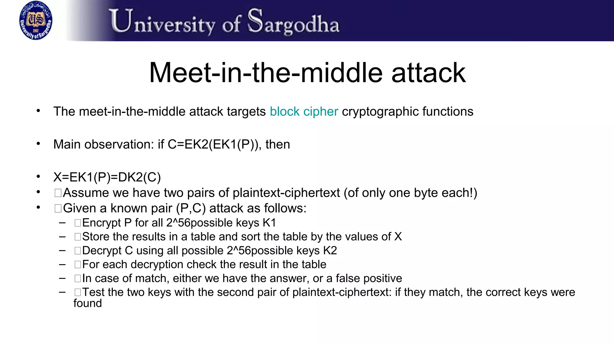 Meet-in-the-middle attack
• The meet-in-the-middle attack targets block cipher cryptographic functions
• Main observation: if C=EK2(EK1(P)), then
• X=EK1(P)=DK2(C)
• �Assume we have two pairs of plaintext-ciphertext (of only one byte each!)
• �Given a known pair (P,C) attack as follows:
– �Encrypt P for all 2^56possible keys K1
– �Store the results in a table and sort the table by the values of X
– �Decrypt C using all possible 2^56possible keys K2
– �For each decryption check the result in the table
– �In case of match, either we have the answer, or a false positive
– �Test the two keys with the second pair of plaintext-ciphertext: if they match, the correct keys were
found
 