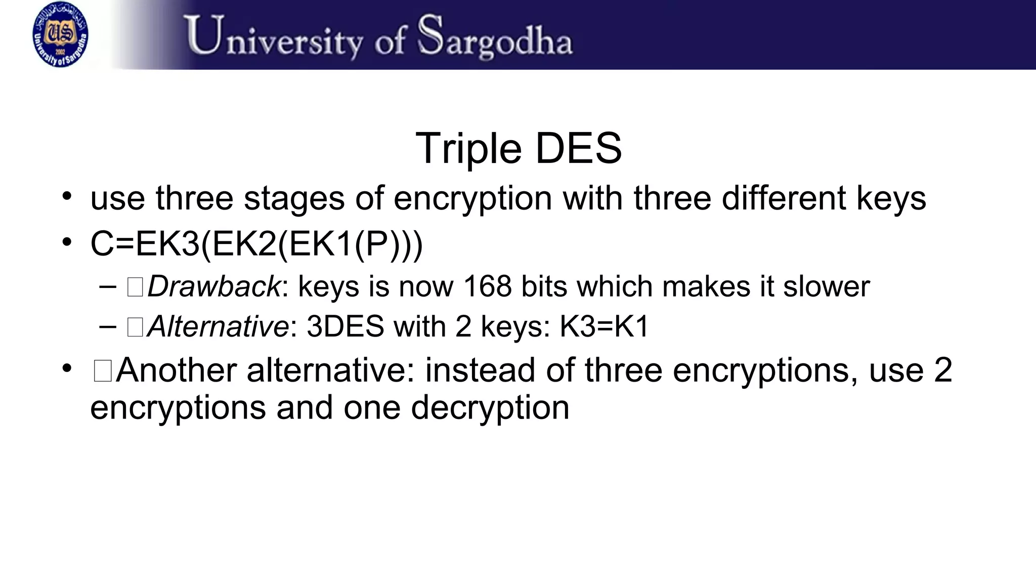 Triple DES
• use three stages of encryption with three different keys
• C=EK3(EK2(EK1(P)))
– �Drawback: keys is now 168 bits which makes it slower
– �Alternative: 3DES with 2 keys: K3=K1
• �Another alternative: instead of three encryptions, use 2
encryptions and one decryption
 