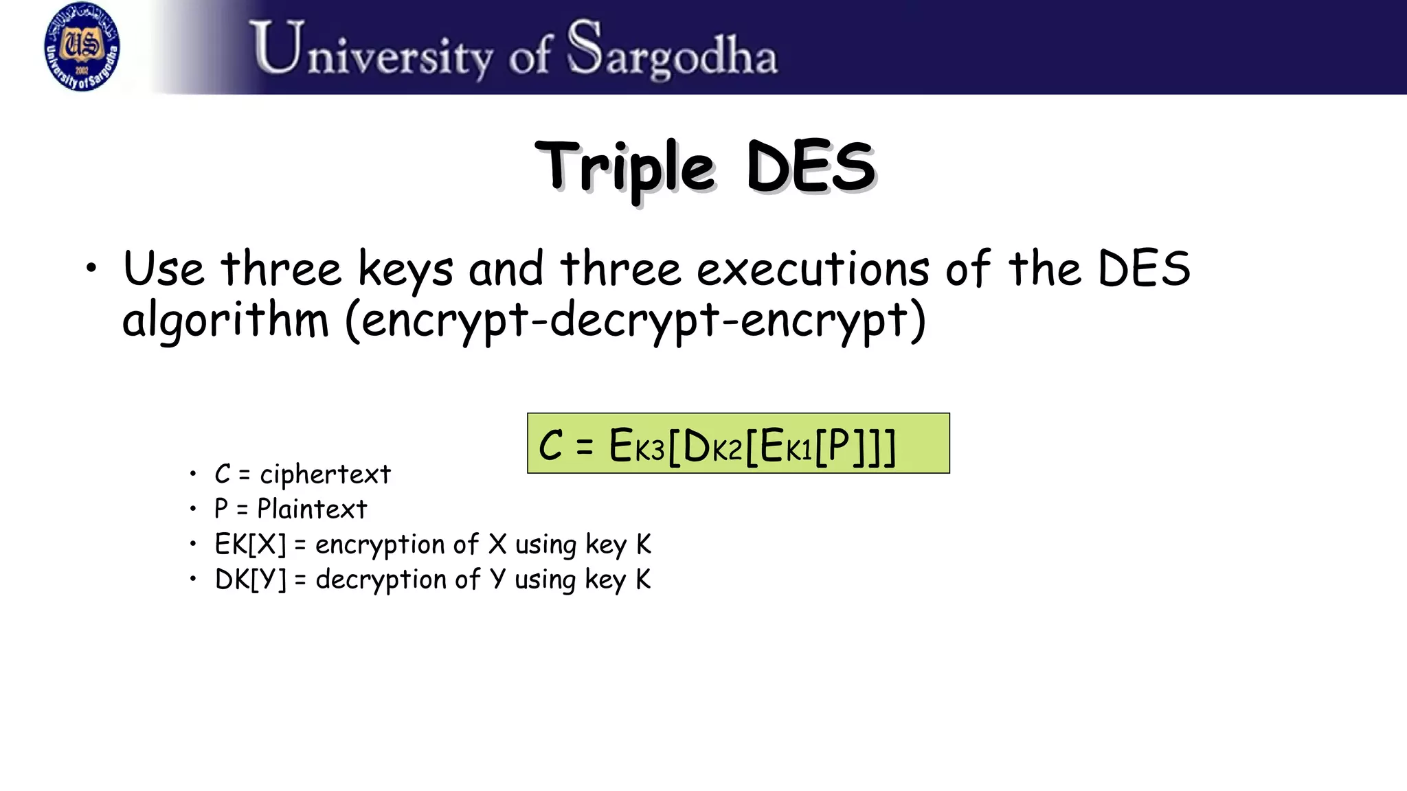 Triple DESTriple DES
• Use three keys and three executions of the DES
algorithm (encrypt-decrypt-encrypt)
• C = ciphertext
• P = Plaintext
• EK[X] = encryption of X using key K
• DK[Y] = decryption of Y using key K
C = EK3[DK2[EK1[P]]]
 