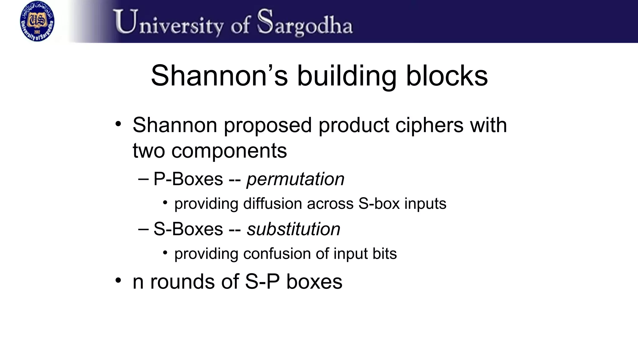 Shannon’s building blocks
• Shannon proposed product ciphers with
two components
– P-Boxes -- permutation
• providing diffusion across S-box inputs
– S-Boxes -- substitution
• providing confusion of input bits
• n rounds of S-P boxes
 
