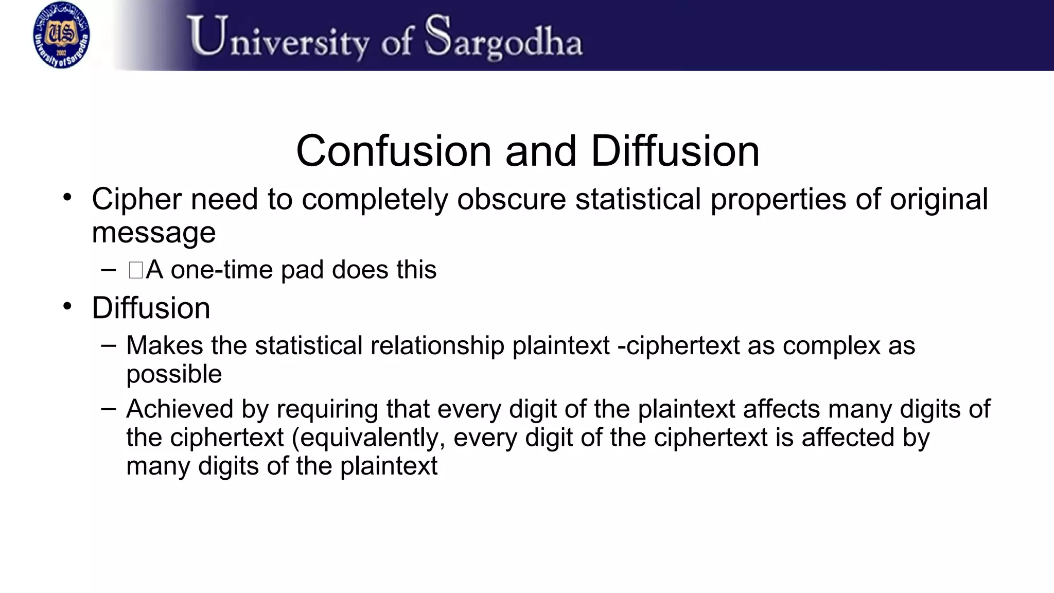 Confusion and Diffusion
• Cipher need to completely obscure statistical properties of original
message
– �A one-time pad does this
• Diffusion
– Makes the statistical relationship plaintext -ciphertext as complex as
possible
– Achieved by requiring that every digit of the plaintext affects many digits of
the ciphertext (equivalently, every digit of the ciphertext is affected by
many digits of the plaintext
 