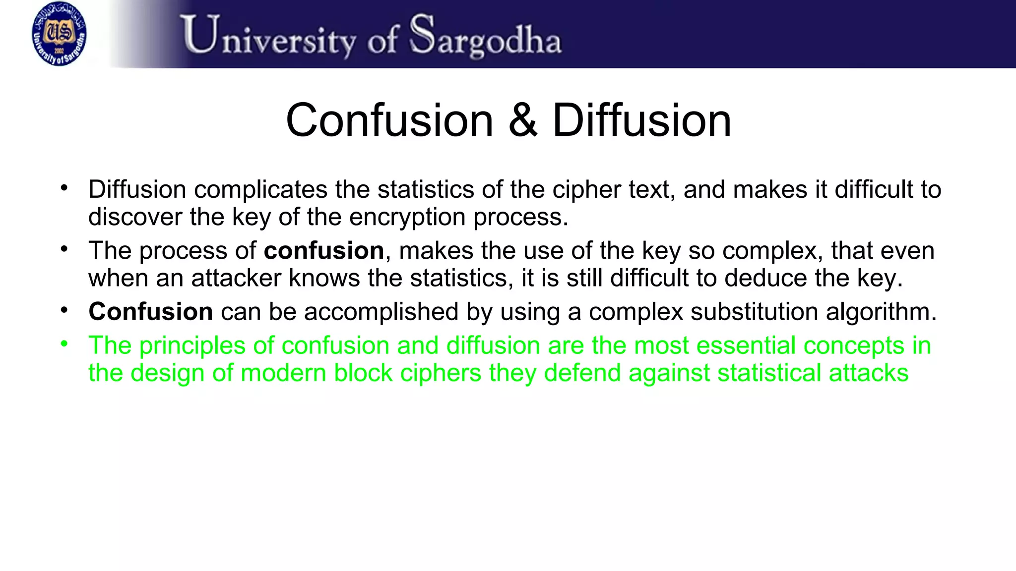 Confusion & Diffusion
• Diffusion complicates the statistics of the cipher text, and makes it difficult to
discover the key of the encryption process.
• The process of confusion, makes the use of the key so complex, that even
when an attacker knows the statistics, it is still difficult to deduce the key.
• Confusion can be accomplished by using a complex substitution algorithm.
• The principles of confusion and diffusion are the most essential concepts in
the design of modern block ciphers they defend against statistical attacks
 