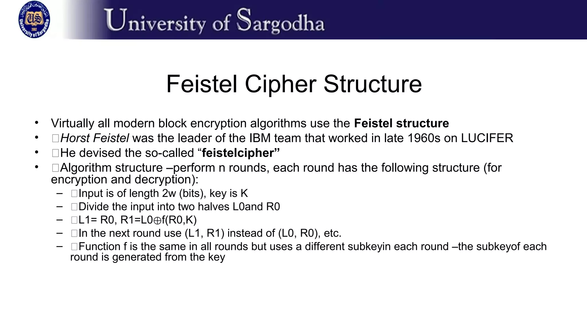 Feistel Cipher Structure
• Virtually all modern block encryption algorithms use the Feistel structure
• �Horst Feistel was the leader of the IBM team that worked in late 1960s on LUCIFER
• �He devised the so-called “feistelcipher”
• �Algorithm structure –perform n rounds, each round has the following structure (for
encryption and decryption):
– �Input is of length 2w (bits), key is K
– �Divide the input into two halves L0and R0
– �L1= R0, R1=L0 f(R0,K)⊕
– �In the next round use (L1, R1) instead of (L0, R0), etc.
– �Function f is the same in all rounds but uses a different subkeyin each round –the subkeyof each
round is generated from the key
 