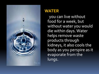WATER
you can live without
food for a week, but
without water you would
die within days.Water
helps remove waste
products through
kidneys, it also cools the
body as you perspire as it
evaporate from the
lungs.
 
